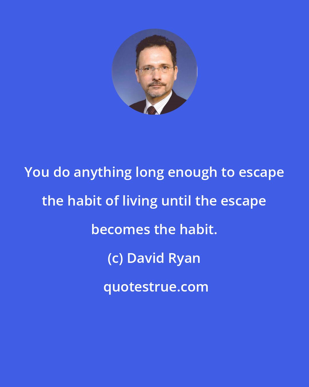 David Ryan: You do anything long enough to escape the habit of living until the escape becomes the habit.
