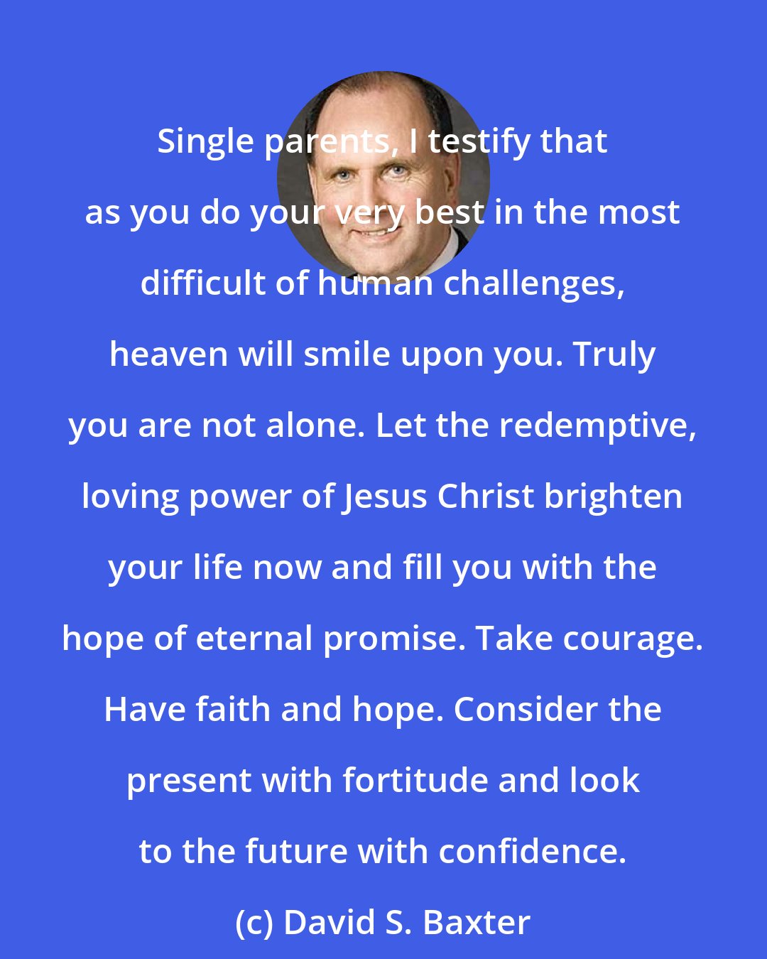 David S. Baxter: Single parents, I testify that as you do your very best in the most difficult of human challenges, heaven will smile upon you. Truly you are not alone. Let the redemptive, loving power of Jesus Christ brighten your life now and fill you with the hope of eternal promise. Take courage. Have faith and hope. Consider the present with fortitude and look to the future with confidence.