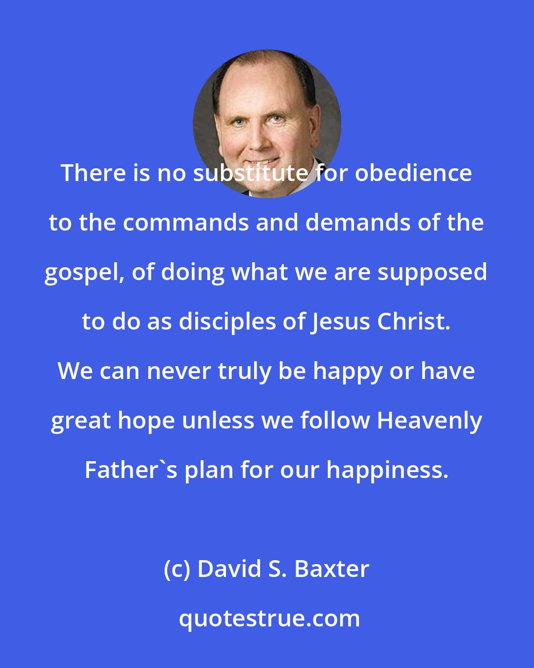 David S. Baxter: There is no substitute for obedience to the commands and demands of the gospel, of doing what we are supposed to do as disciples of Jesus Christ. We can never truly be happy or have great hope unless we follow Heavenly Father's plan for our happiness.