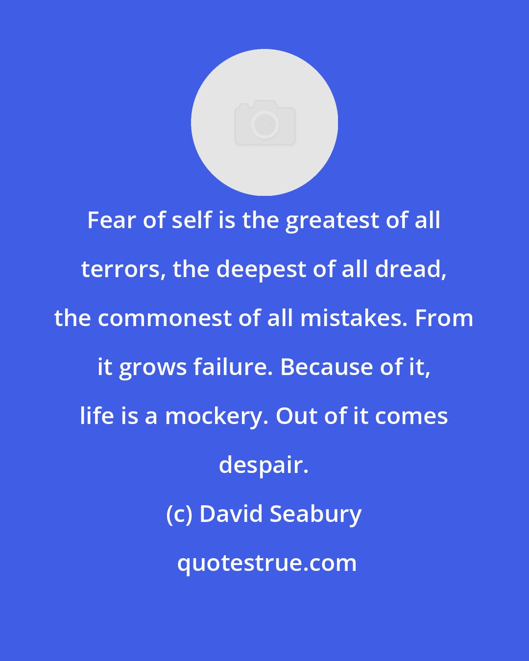 David Seabury: Fear of self is the greatest of all terrors, the deepest of all dread, the commonest of all mistakes. From it grows failure. Because of it, life is a mockery. Out of it comes despair.