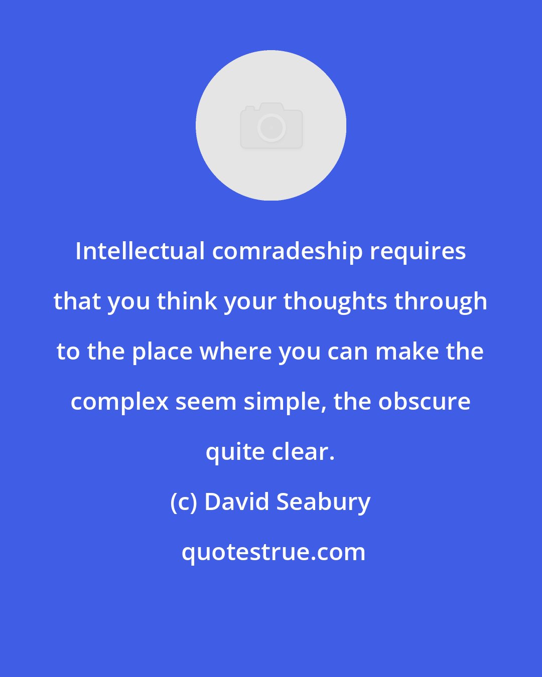 David Seabury: Intellectual comradeship requires that you think your thoughts through to the place where you can make the complex seem simple, the obscure quite clear.