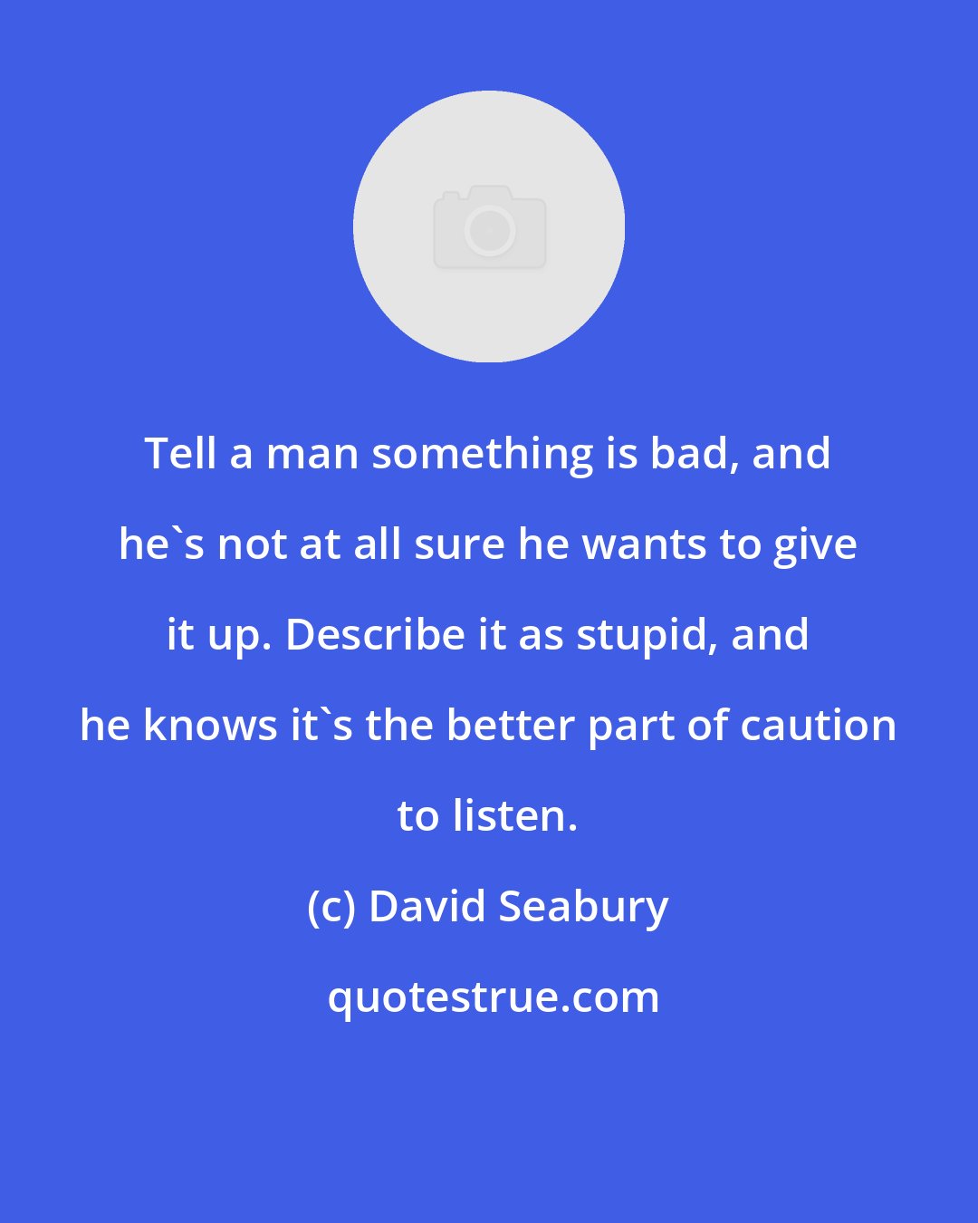 David Seabury: Tell a man something is bad, and he's not at all sure he wants to give it up. Describe it as stupid, and he knows it's the better part of caution to listen.