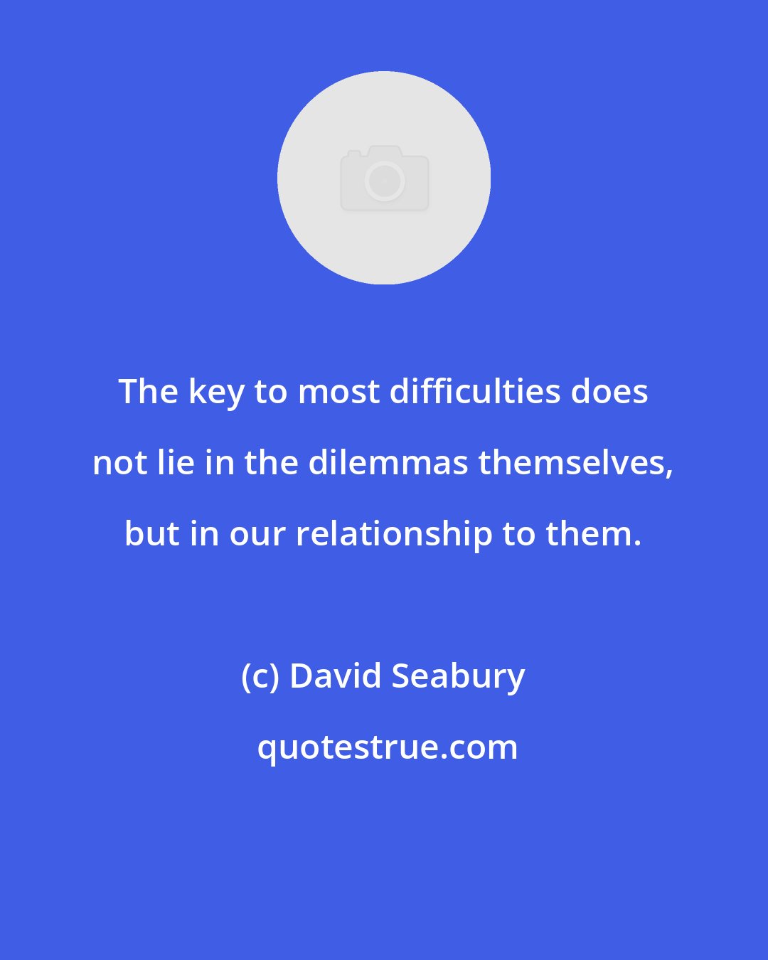 David Seabury: The key to most difficulties does not lie in the dilemmas themselves, but in our relationship to them.