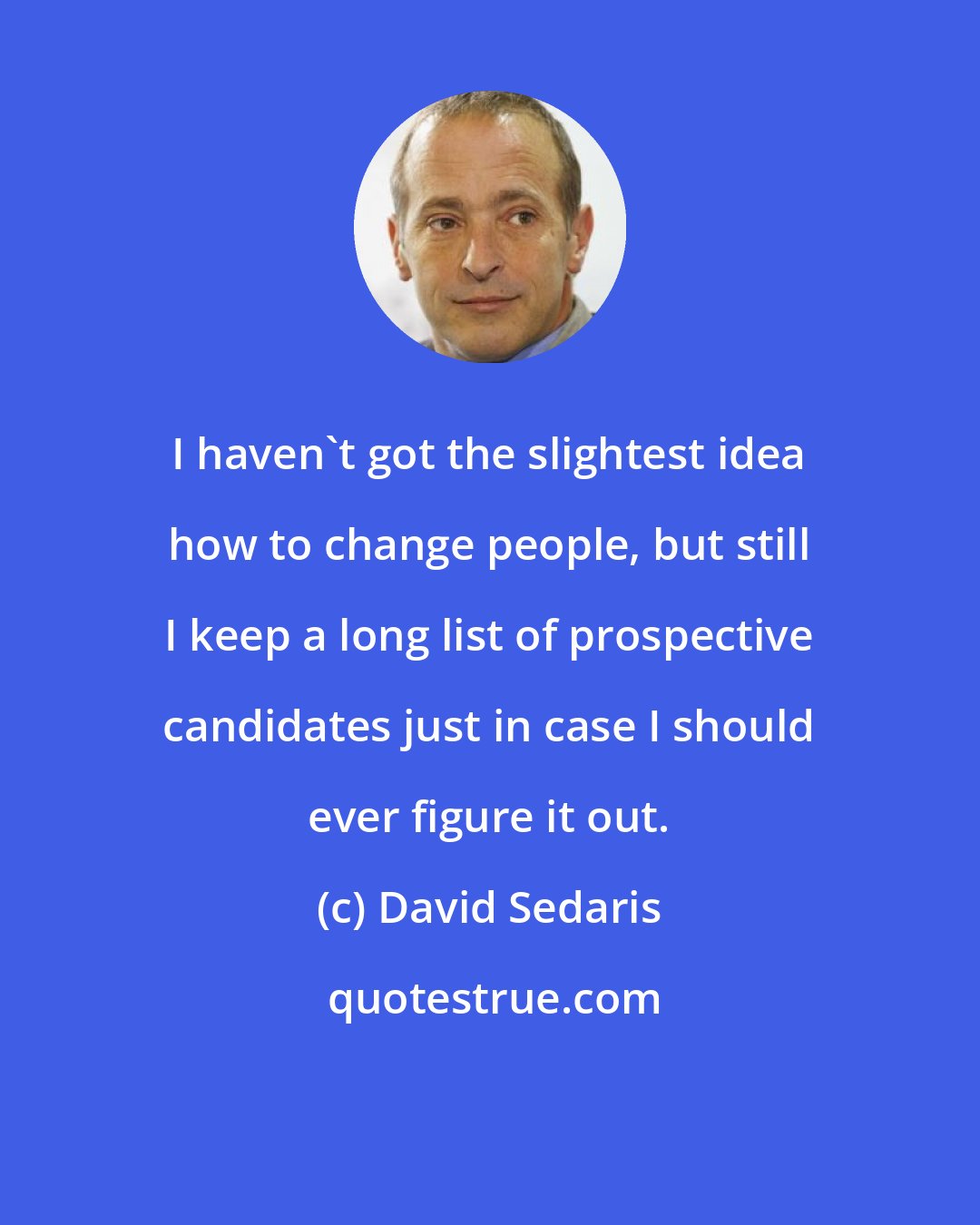 David Sedaris: I haven't got the slightest idea how to change people, but still I keep a long list of prospective candidates just in case I should ever figure it out.