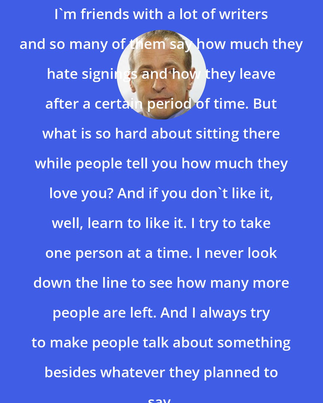 David Sedaris: I'm friends with a lot of writers and so many of them say how much they hate signings and how they leave after a certain period of time. But what is so hard about sitting there while people tell you how much they love you? And if you don't like it, well, learn to like it. I try to take one person at a time. I never look down the line to see how many more people are left. And I always try to make people talk about something besides whatever they planned to say.