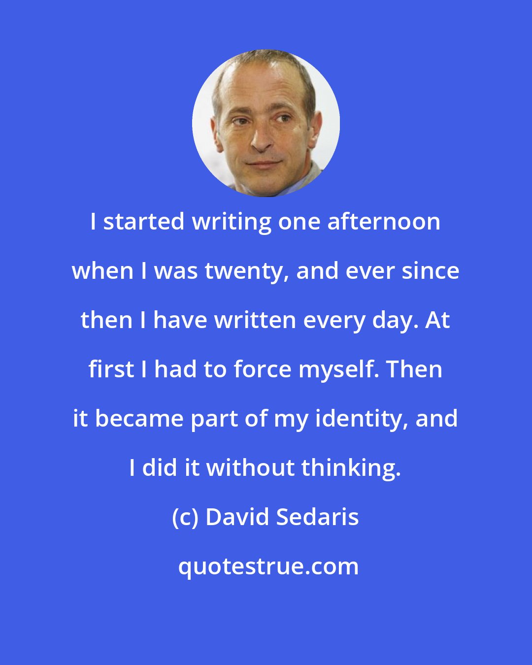 David Sedaris: I started writing one afternoon when I was twenty, and ever since then I have written every day. At first I had to force myself. Then it became part of my identity, and I did it without thinking.