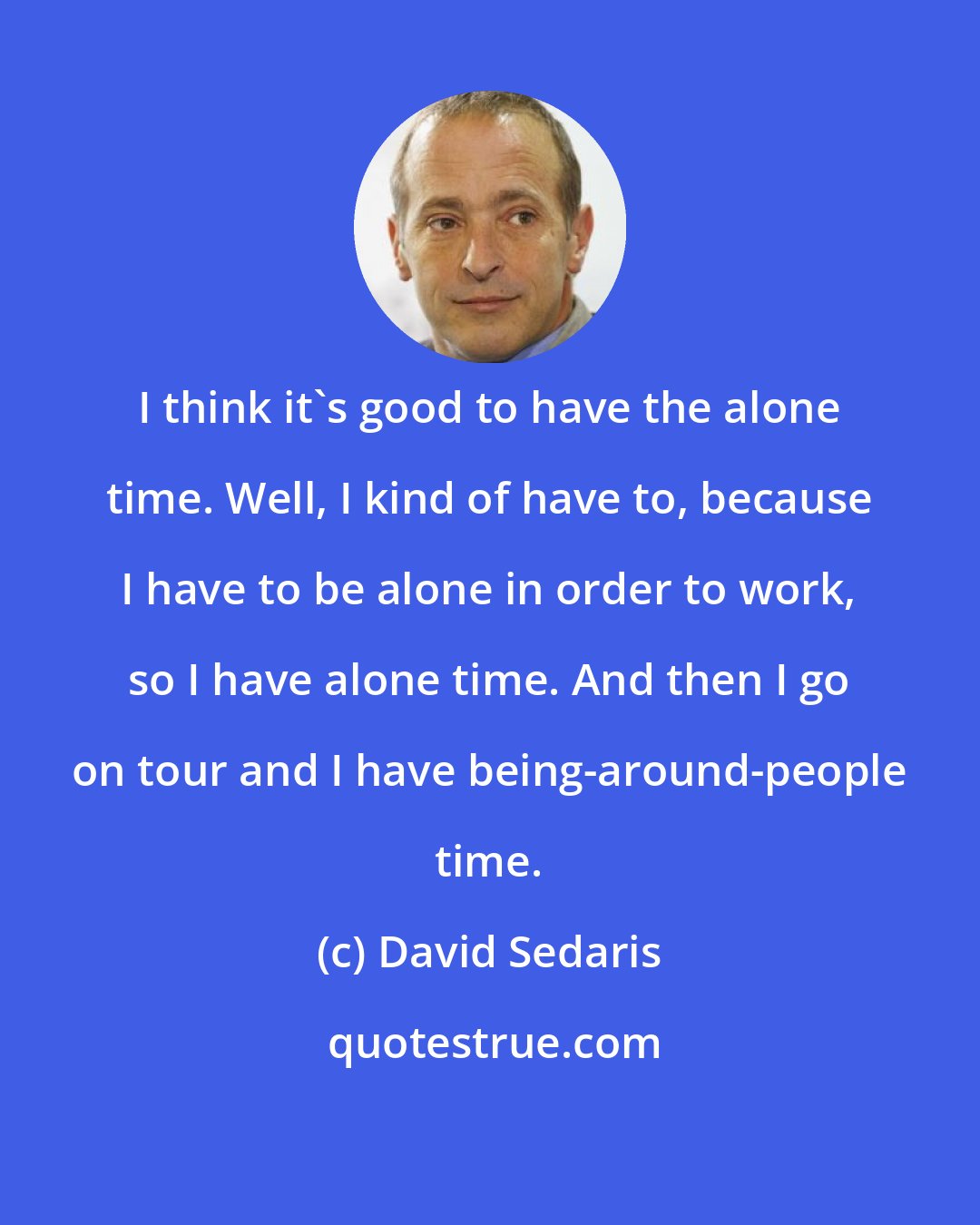 David Sedaris: I think it's good to have the alone time. Well, I kind of have to, because I have to be alone in order to work, so I have alone time. And then I go on tour and I have being-around-people time.