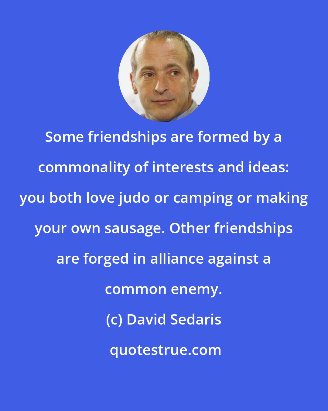 David Sedaris: Some friendships are formed by a commonality of interests and ideas: you both love judo or camping or making your own sausage. Other friendships are forged in alliance against a common enemy.