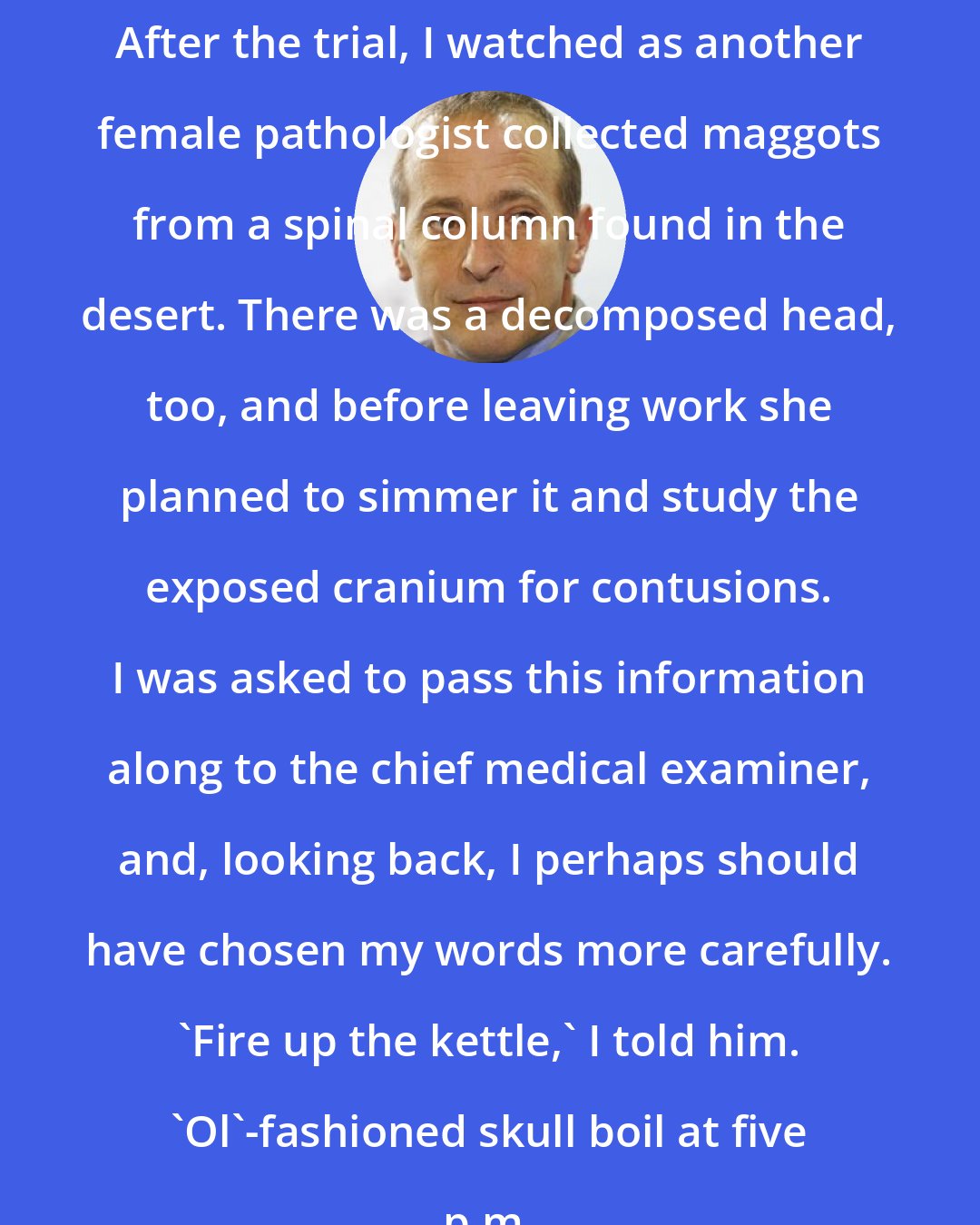 David Sedaris: After the trial, I watched as another female pathologist collected maggots from a spinal column found in the desert. There was a decomposed head, too, and before leaving work she planned to simmer it and study the exposed cranium for contusions. I was asked to pass this information along to the chief medical examiner, and, looking back, I perhaps should have chosen my words more carefully. 'Fire up the kettle,' I told him. 'Ol'-fashioned skull boil at five p.m.