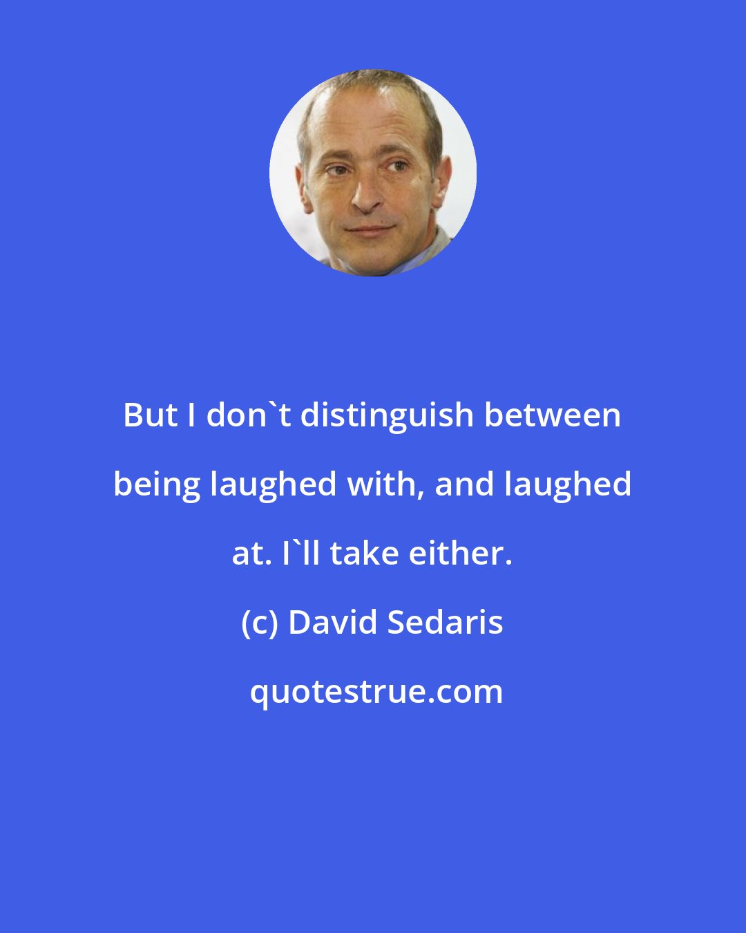 David Sedaris: But I don't distinguish between being laughed with, and laughed at. I'll take either.