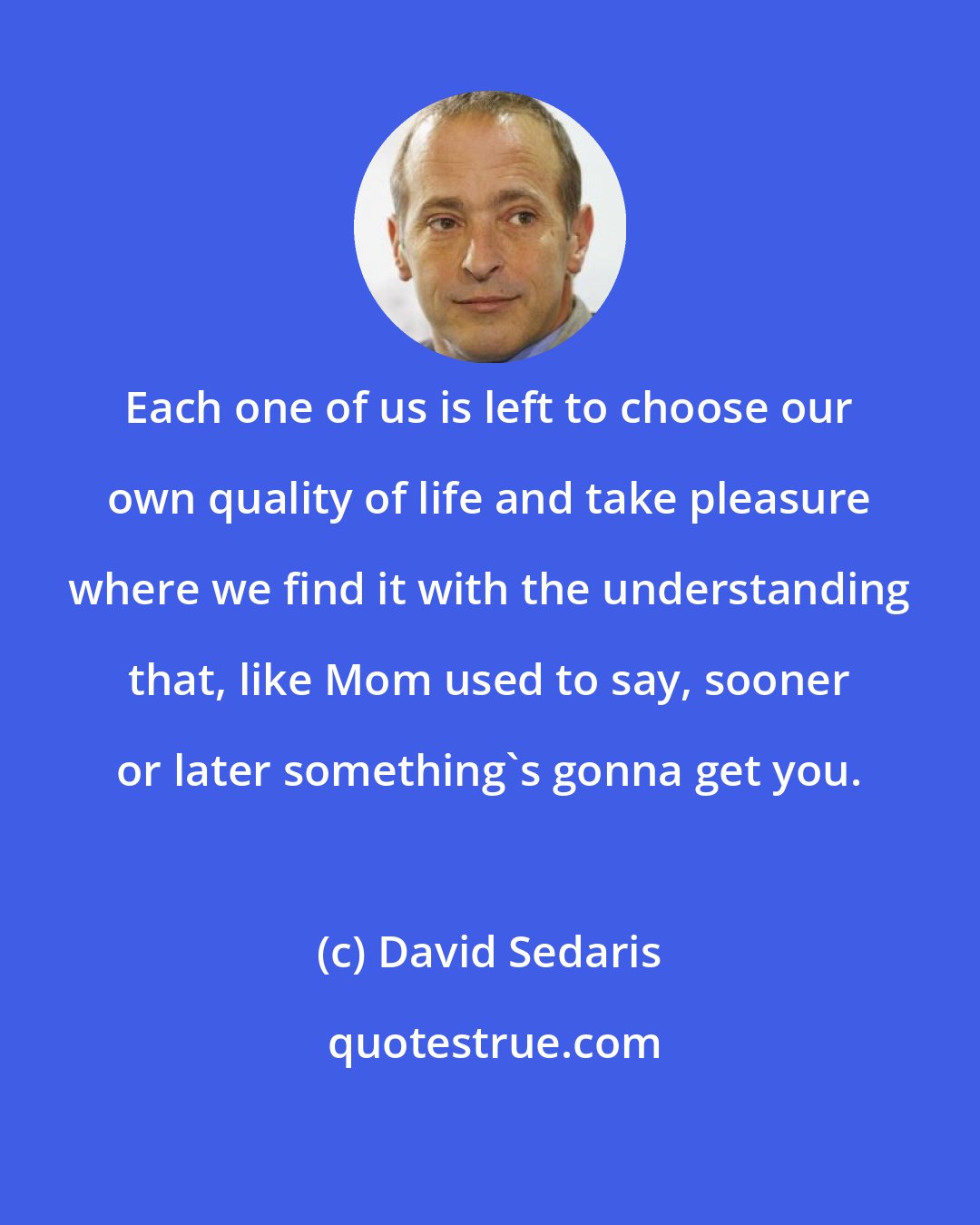 David Sedaris: Each one of us is left to choose our own quality of life and take pleasure where we find it with the understanding that, like Mom used to say, sooner or later something's gonna get you.