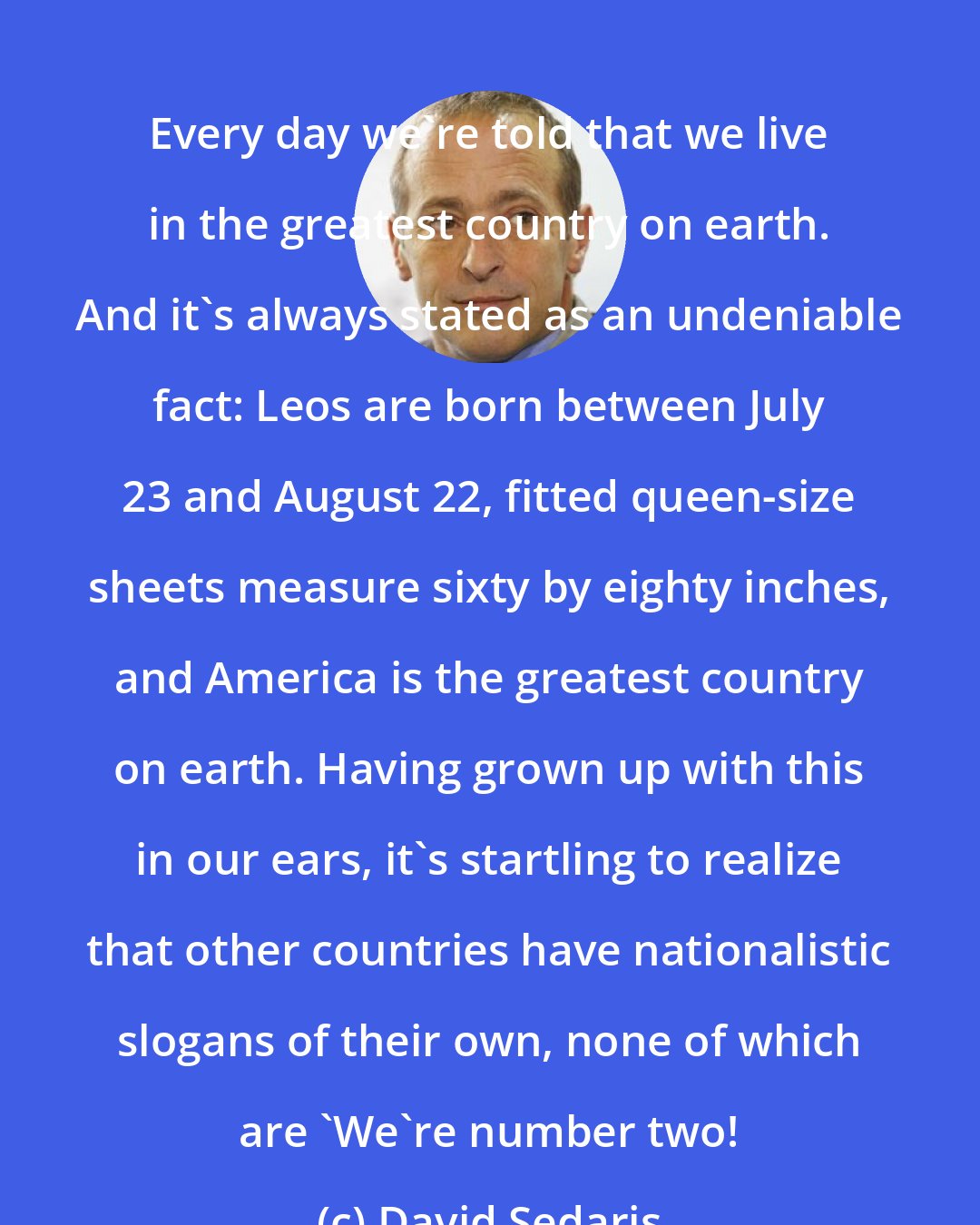 David Sedaris: Every day we're told that we live in the greatest country on earth. And it's always stated as an undeniable fact: Leos are born between July 23 and August 22, fitted queen-size sheets measure sixty by eighty inches, and America is the greatest country on earth. Having grown up with this in our ears, it's startling to realize that other countries have nationalistic slogans of their own, none of which are 'We're number two!
