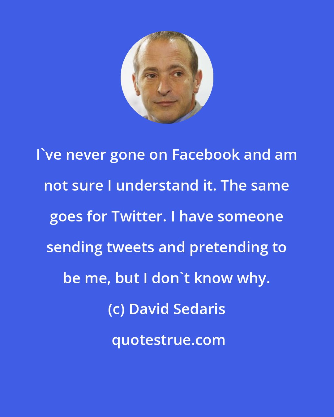 David Sedaris: I've never gone on Facebook and am not sure I understand it. The same goes for Twitter. I have someone sending tweets and pretending to be me, but I don't know why.