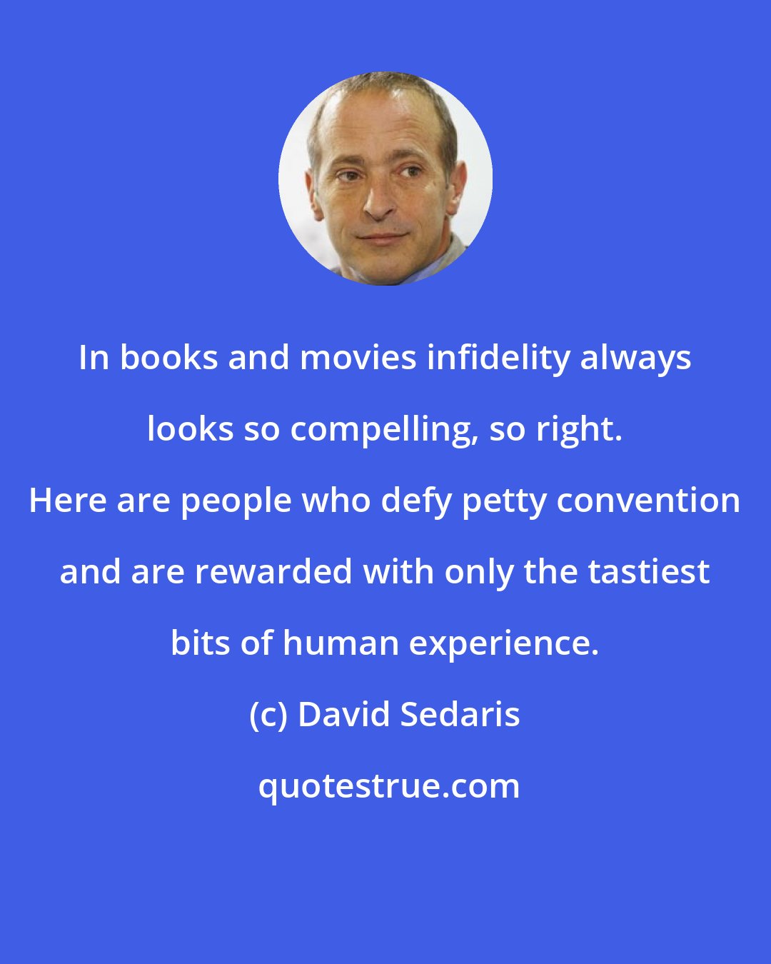 David Sedaris: In books and movies infidelity always looks so compelling, so right. Here are people who defy petty convention and are rewarded with only the tastiest bits of human experience.