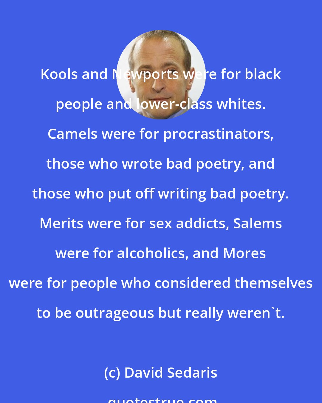 David Sedaris: Kools and Newports were for black people and lower-class whites. Camels were for procrastinators, those who wrote bad poetry, and those who put off writing bad poetry. Merits were for sex addicts, Salems were for alcoholics, and Mores were for people who considered themselves to be outrageous but really weren't.