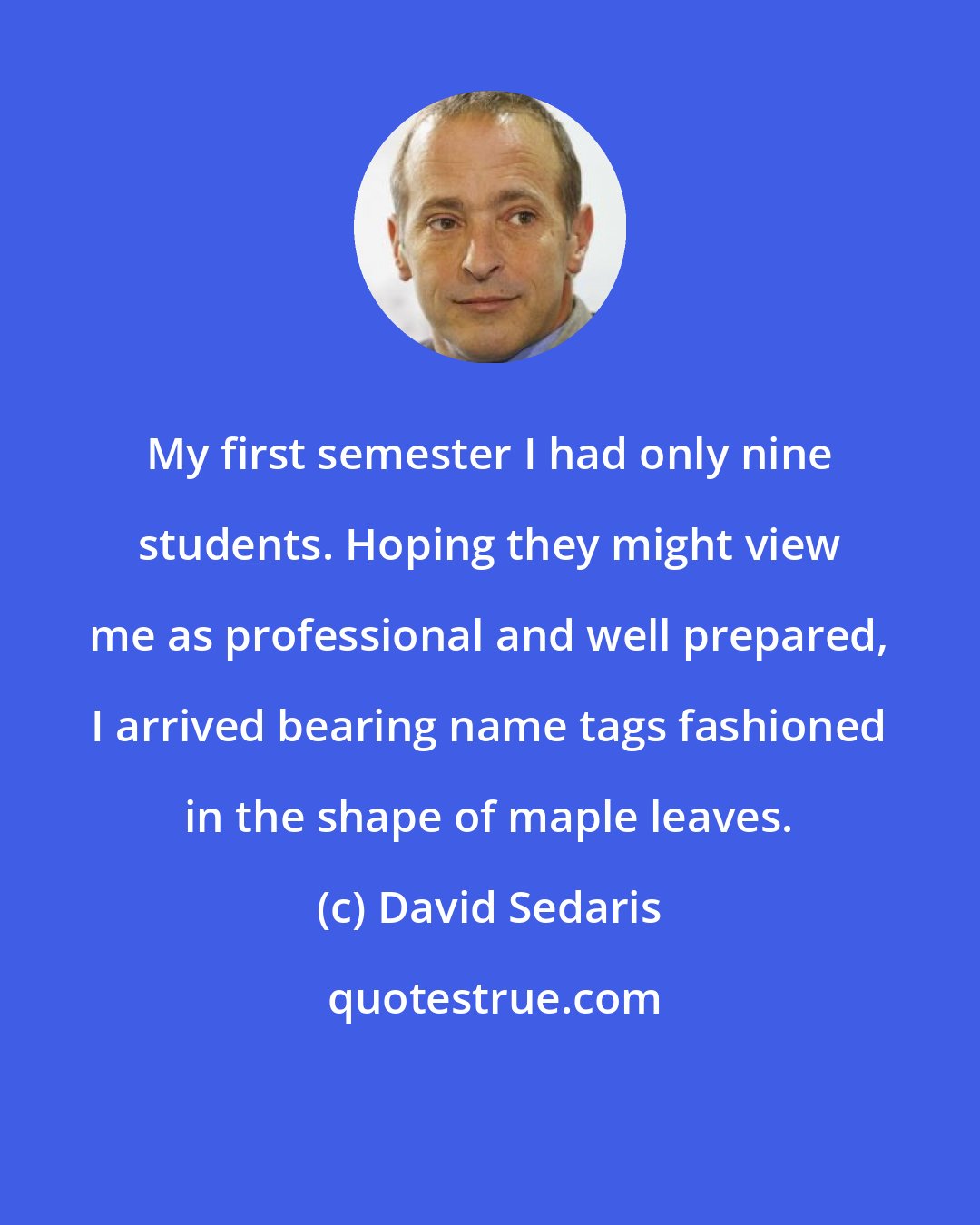 David Sedaris: My first semester I had only nine students. Hoping they might view me as professional and well prepared, I arrived bearing name tags fashioned in the shape of maple leaves.