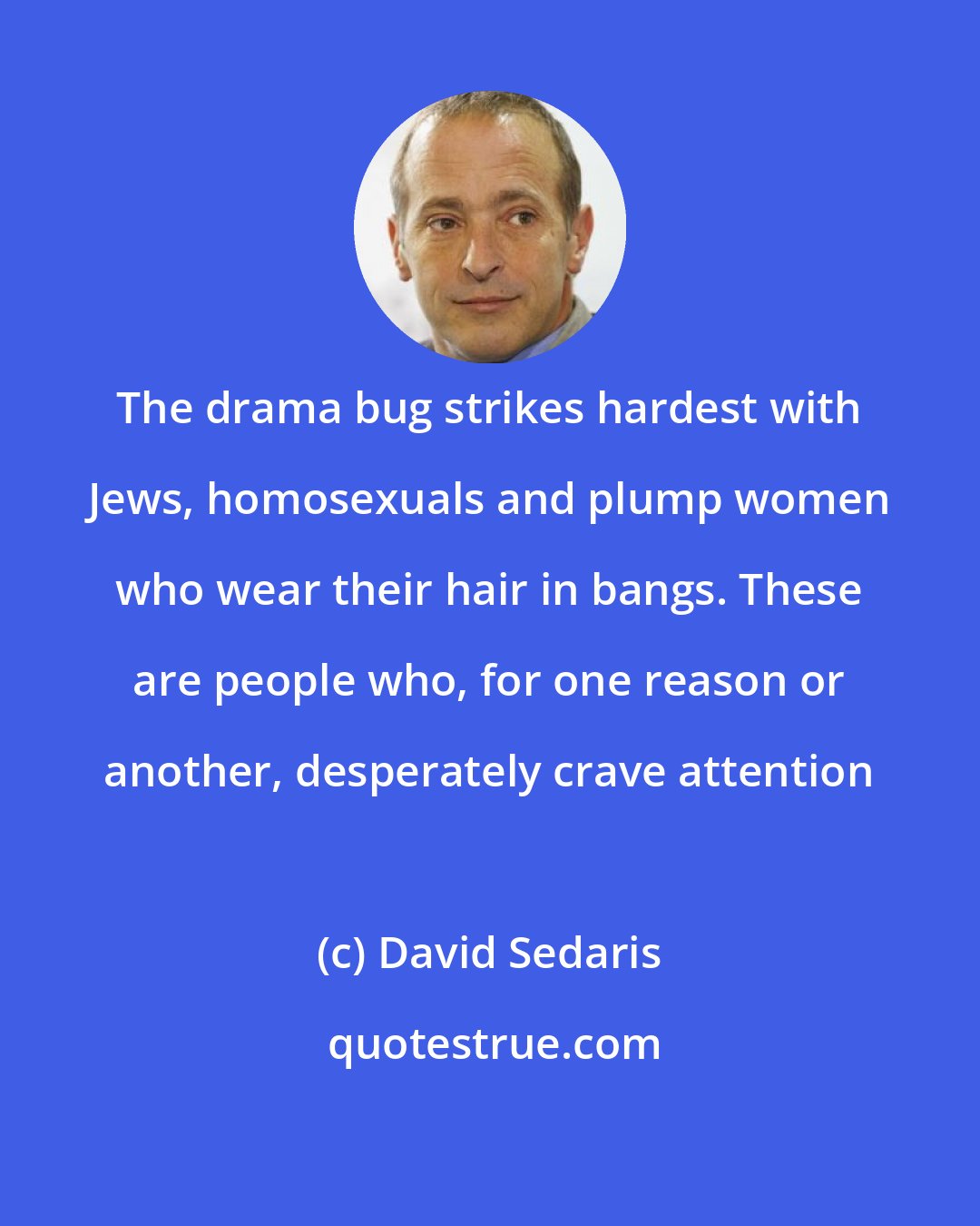 David Sedaris: The drama bug strikes hardest with Jews, homosexuals and plump women who wear their hair in bangs. These are people who, for one reason or another, desperately crave attention