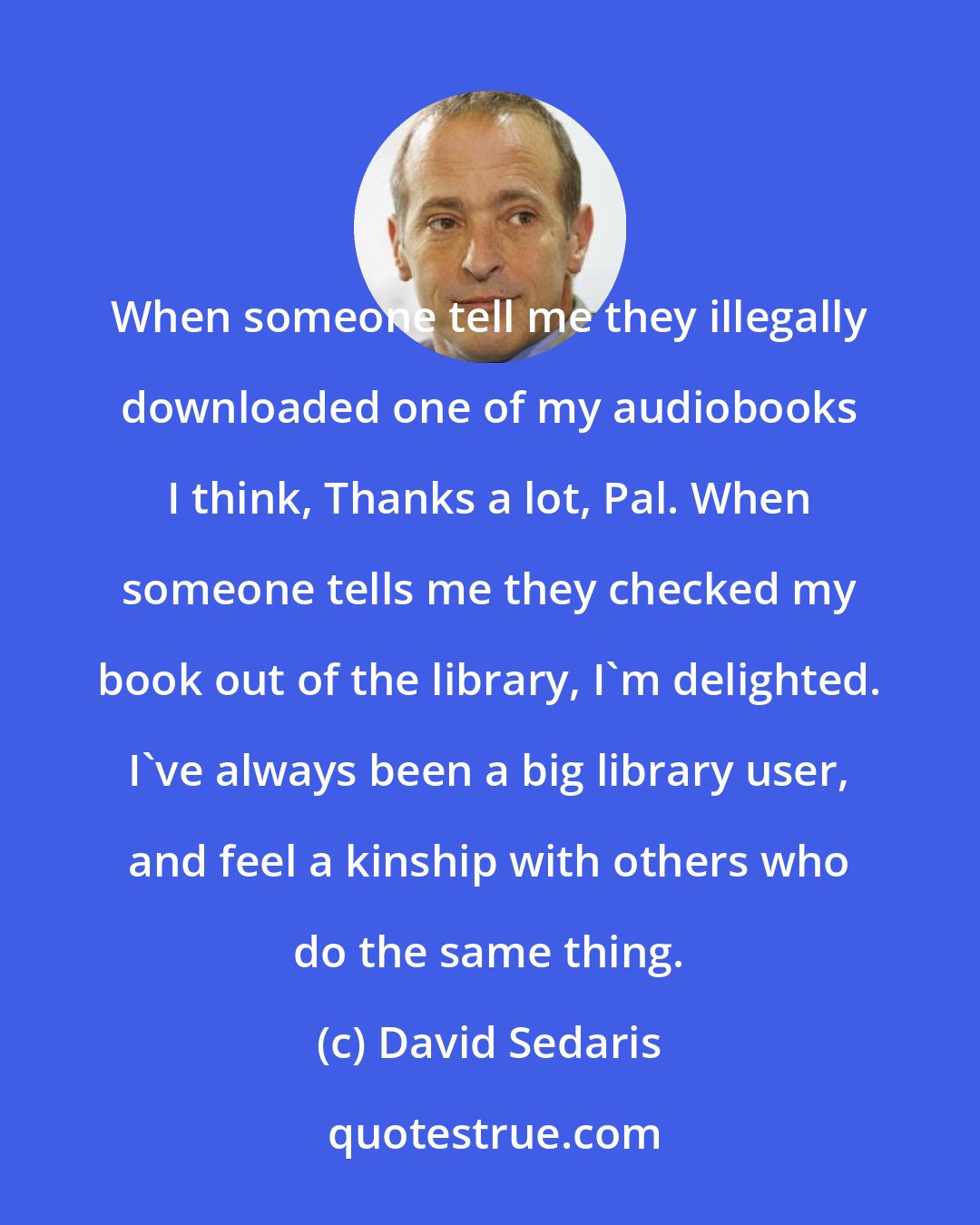 David Sedaris: When someone tell me they illegally downloaded one of my audiobooks I think, Thanks a lot, Pal. When someone tells me they checked my book out of the library, I'm delighted. I've always been a big library user, and feel a kinship with others who do the same thing.