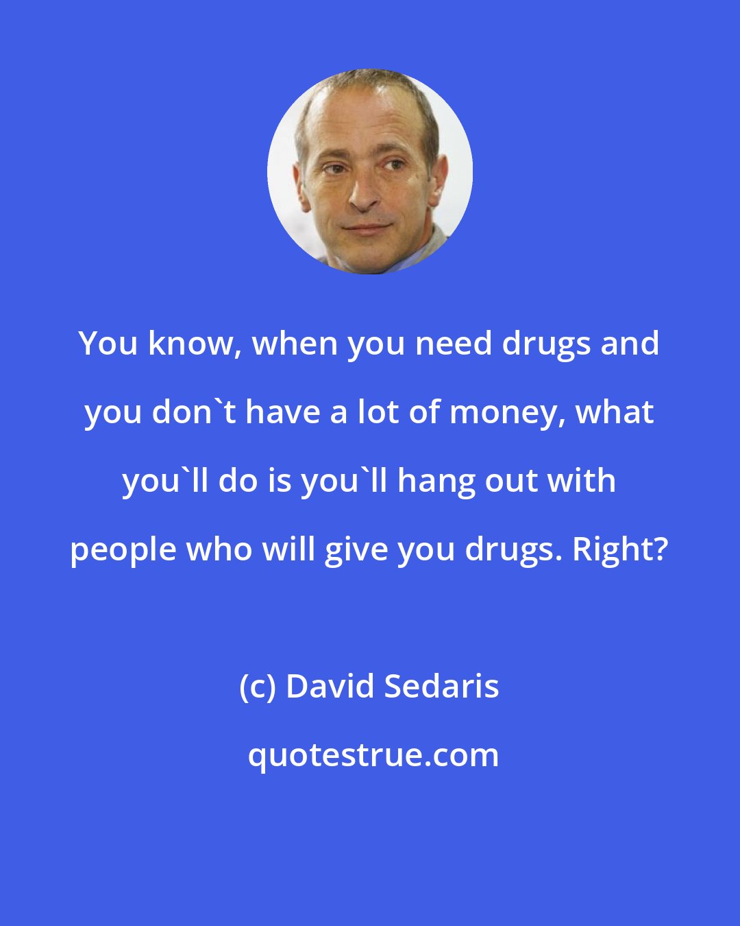 David Sedaris: You know, when you need drugs and you don't have a lot of money, what you'll do is you'll hang out with people who will give you drugs. Right?