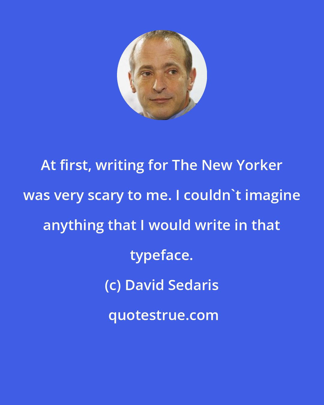 David Sedaris: At first, writing for The New Yorker was very scary to me. I couldn't imagine anything that I would write in that typeface.