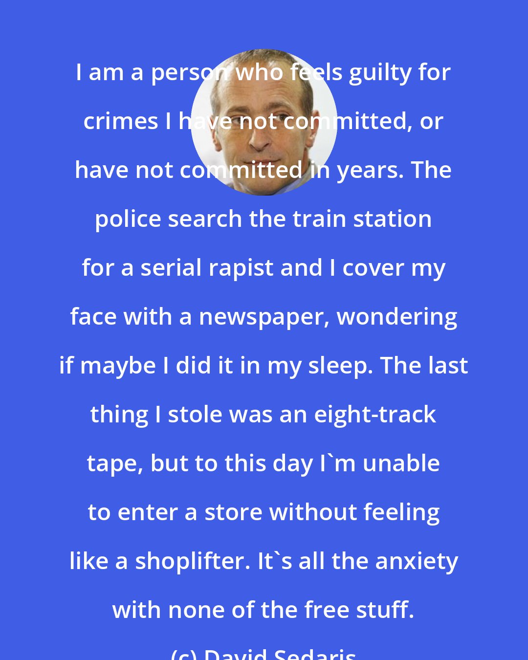 David Sedaris: I am a person who feels guilty for crimes I have not committed, or have not committed in years. The police search the train station for a serial rapist and I cover my face with a newspaper, wondering if maybe I did it in my sleep. The last thing I stole was an eight-track tape, but to this day I'm unable to enter a store without feeling like a shoplifter. It's all the anxiety with none of the free stuff.