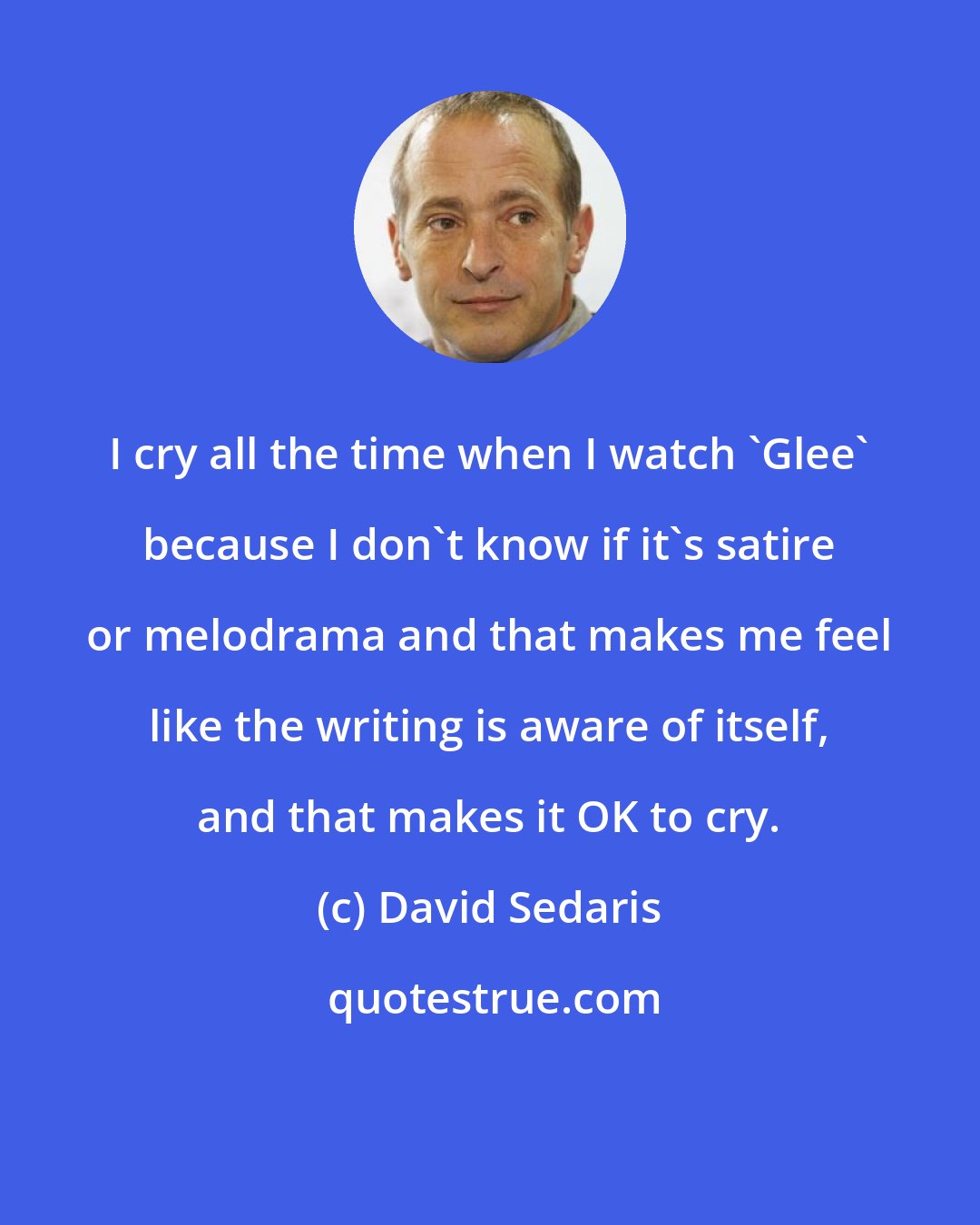 David Sedaris: I cry all the time when I watch 'Glee' because I don't know if it's satire or melodrama and that makes me feel like the writing is aware of itself, and that makes it OK to cry.