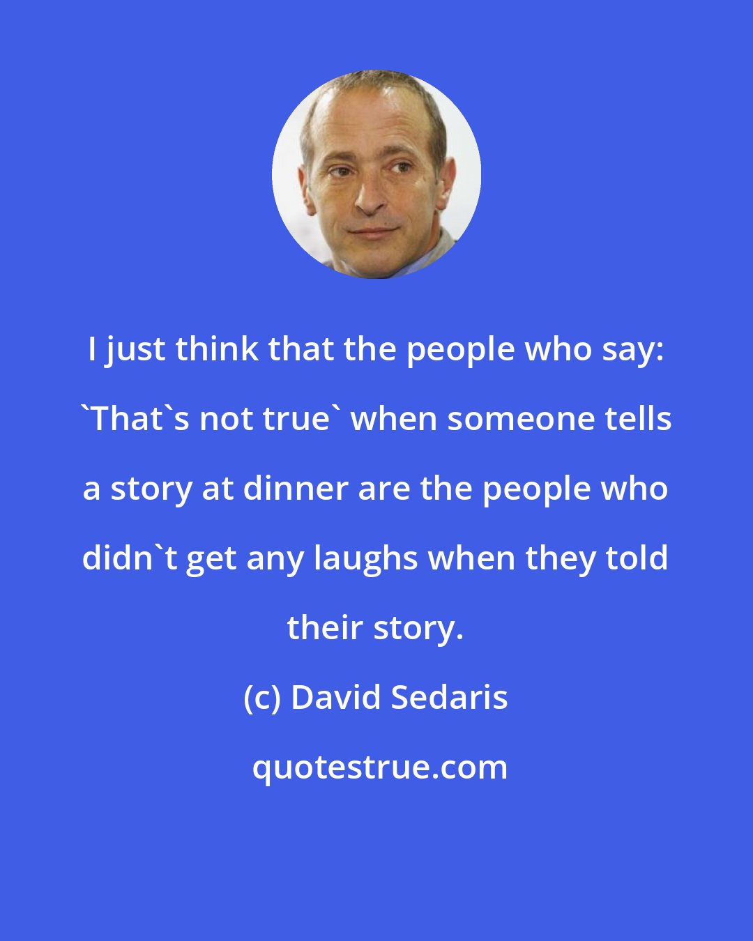 David Sedaris: I just think that the people who say: 'That's not true' when someone tells a story at dinner are the people who didn't get any laughs when they told their story.