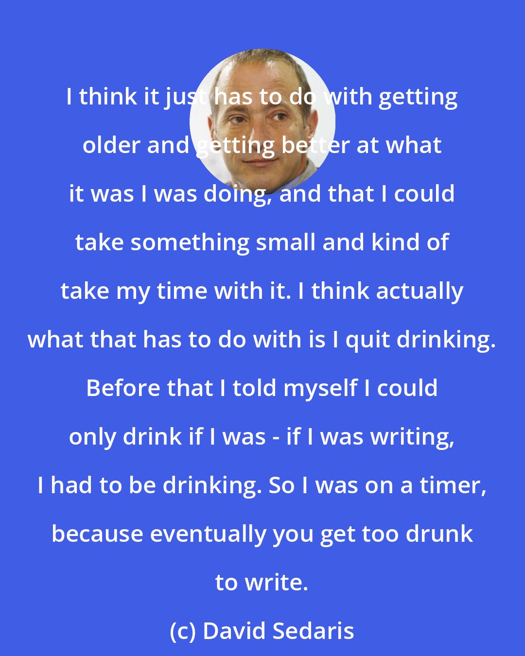David Sedaris: I think it just has to do with getting older and getting better at what it was I was doing, and that I could take something small and kind of take my time with it. I think actually what that has to do with is I quit drinking. Before that I told myself I could only drink if I was - if I was writing, I had to be drinking. So I was on a timer, because eventually you get too drunk to write.