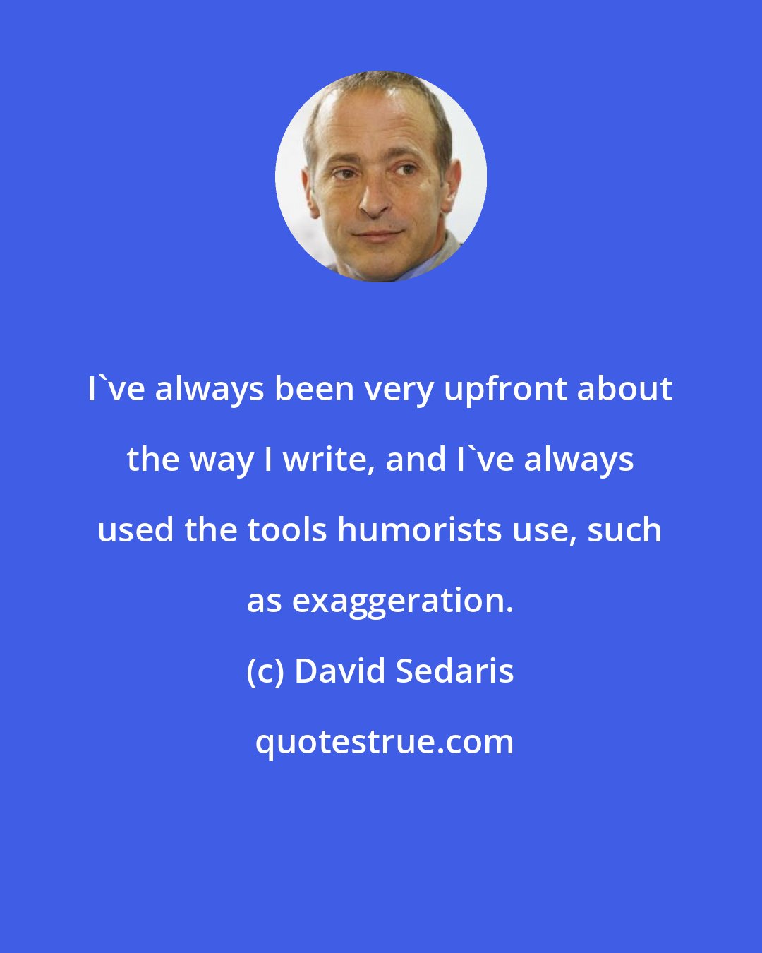 David Sedaris: I've always been very upfront about the way I write, and I've always used the tools humorists use, such as exaggeration.