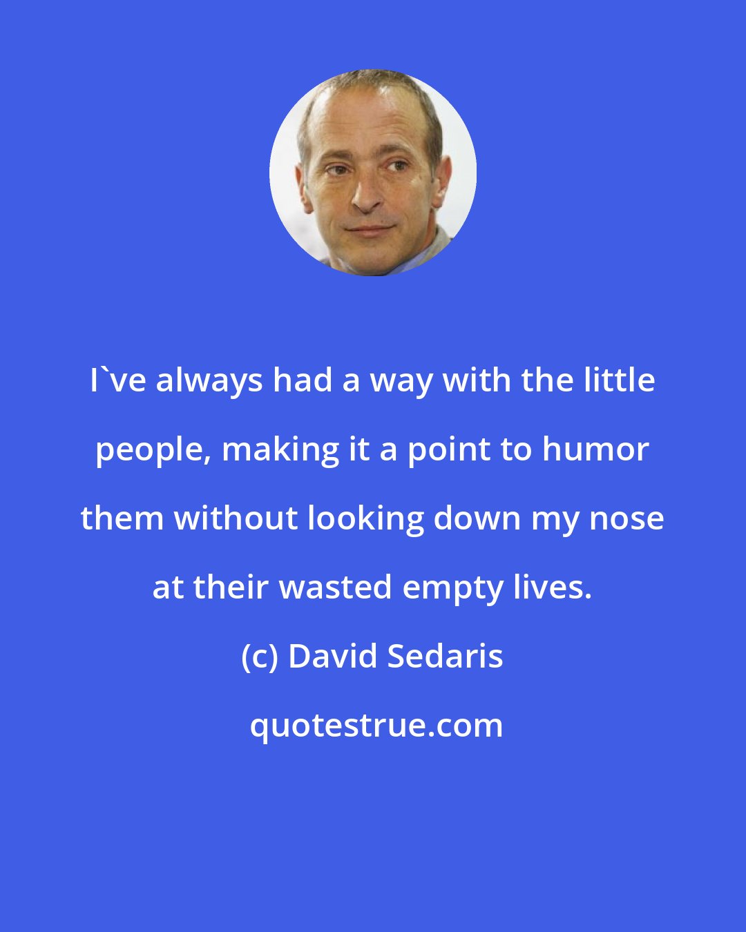 David Sedaris: I've always had a way with the little people, making it a point to humor them without looking down my nose at their wasted empty lives.