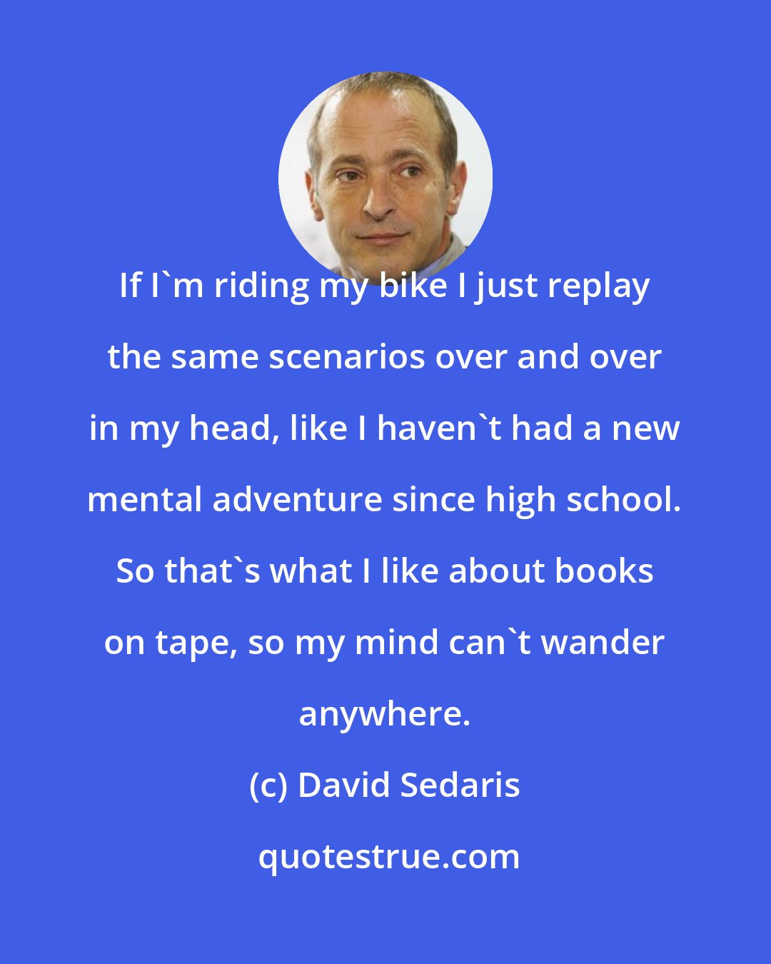 David Sedaris: If I'm riding my bike I just replay the same scenarios over and over in my head, like I haven't had a new mental adventure since high school. So that's what I like about books on tape, so my mind can't wander anywhere.