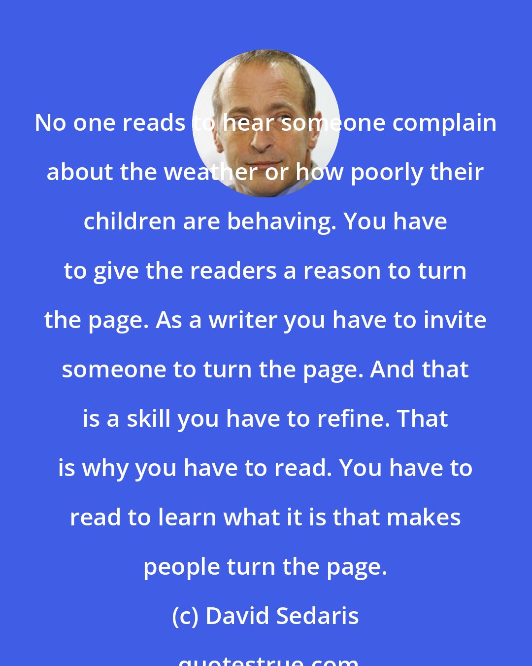 David Sedaris: No one reads to hear someone complain about the weather or how poorly their children are behaving. You have to give the readers a reason to turn the page. As a writer you have to invite someone to turn the page. And that is a skill you have to refine. That is why you have to read. You have to read to learn what it is that makes people turn the page.