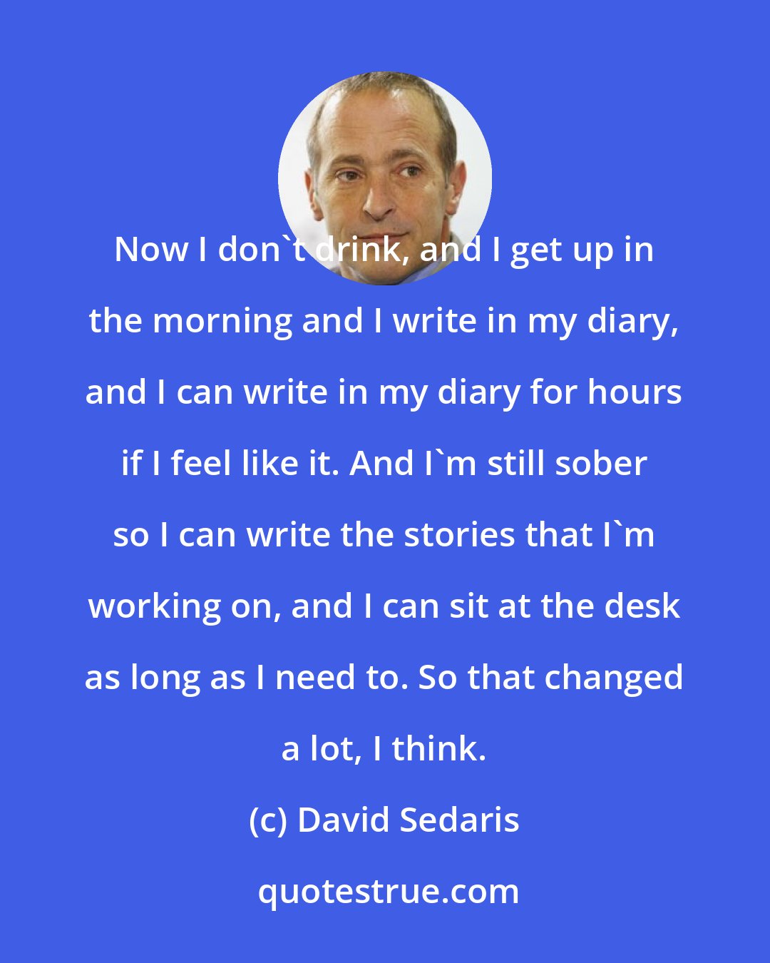 David Sedaris: Now I don't drink, and I get up in the morning and I write in my diary, and I can write in my diary for hours if I feel like it. And I'm still sober so I can write the stories that I'm working on, and I can sit at the desk as long as I need to. So that changed a lot, I think.