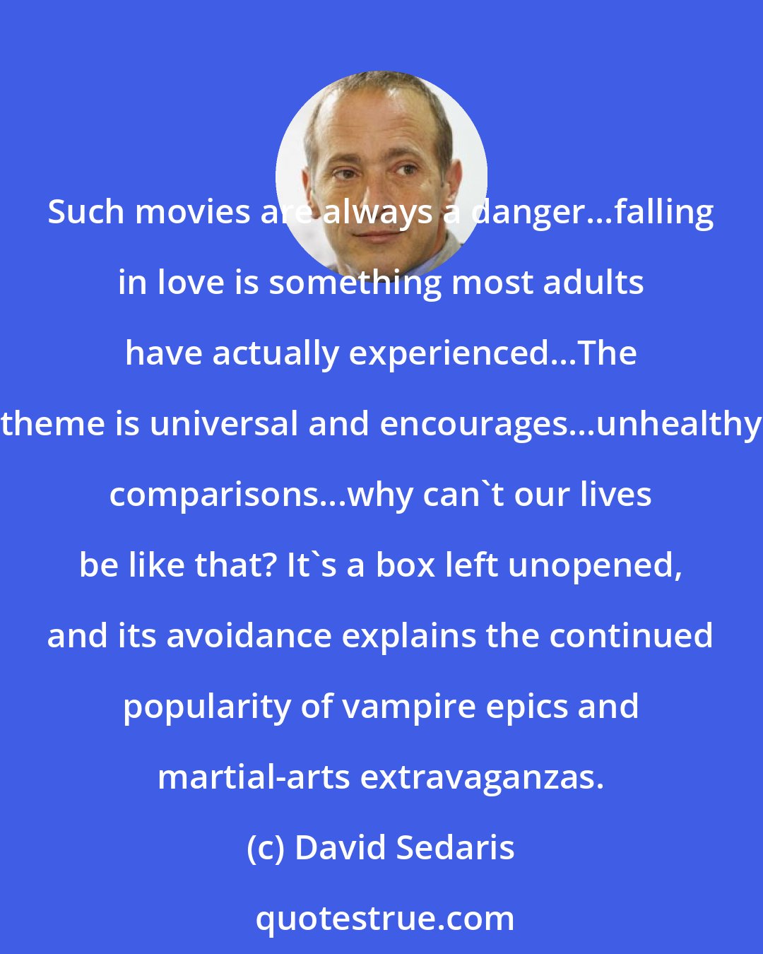 David Sedaris: Such movies are always a danger...falling in love is something most adults have actually experienced...The theme is universal and encourages...unhealthy comparisons...why can't our lives be like that? It's a box left unopened, and its avoidance explains the continued popularity of vampire epics and martial-arts extravaganzas.