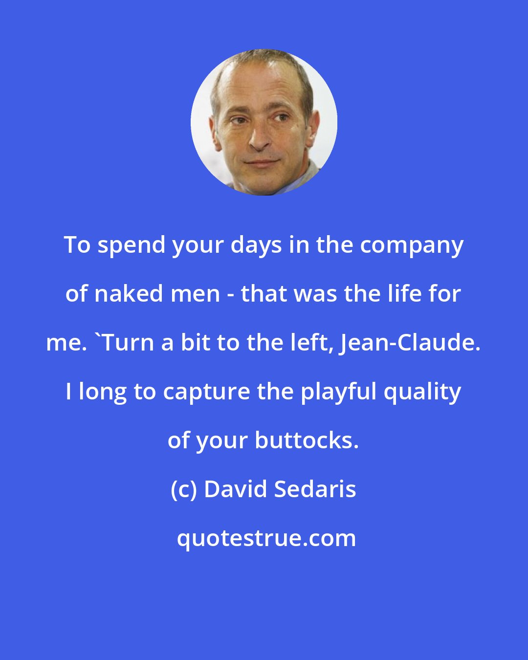 David Sedaris: To spend your days in the company of naked men - that was the life for me. 'Turn a bit to the left, Jean-Claude. I long to capture the playful quality of your buttocks.