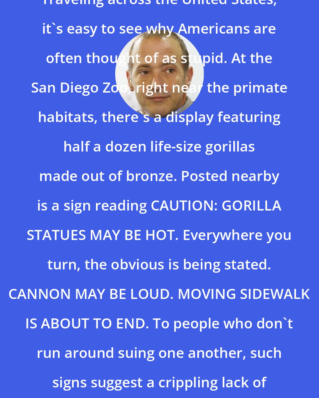 David Sedaris: Traveling across the United States, it's easy to see why Americans are often thought of as stupid. At the San Diego Zoo, right near the primate habitats, there's a display featuring half a dozen life-size gorillas made out of bronze. Posted nearby is a sign reading CAUTION: GORILLA STATUES MAY BE HOT. Everywhere you turn, the obvious is being stated. CANNON MAY BE LOUD. MOVING SIDEWALK IS ABOUT TO END. To people who don't run around suing one another, such signs suggest a crippling lack of intelligence.