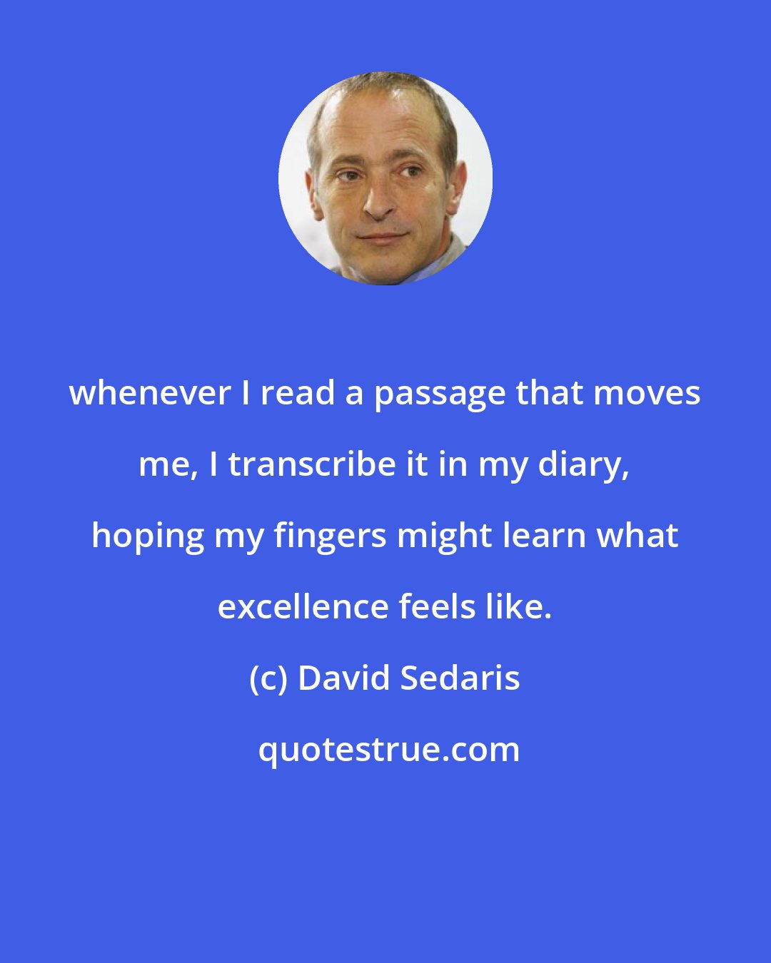 David Sedaris: whenever I read a passage that moves me, I transcribe it in my diary, hoping my fingers might learn what excellence feels like.