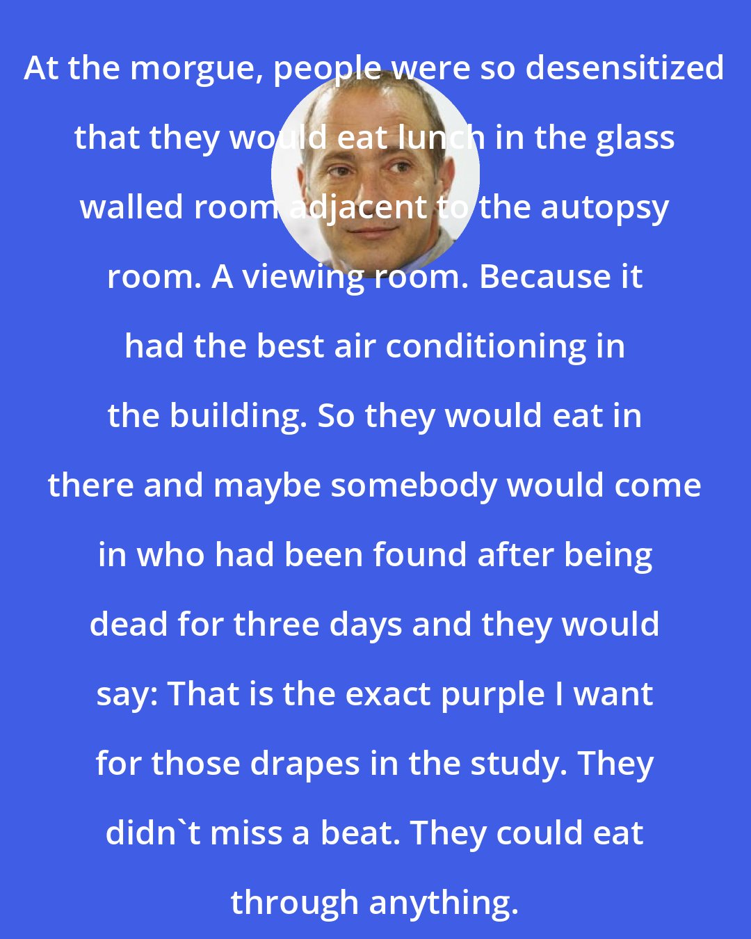 David Sedaris: At the morgue, people were so desensitized that they would eat lunch in the glass walled room adjacent to the autopsy room. A viewing room. Because it had the best air conditioning in the building. So they would eat in there and maybe somebody would come in who had been found after being dead for three days and they would say: That is the exact purple I want for those drapes in the study. They didn't miss a beat. They could eat through anything.