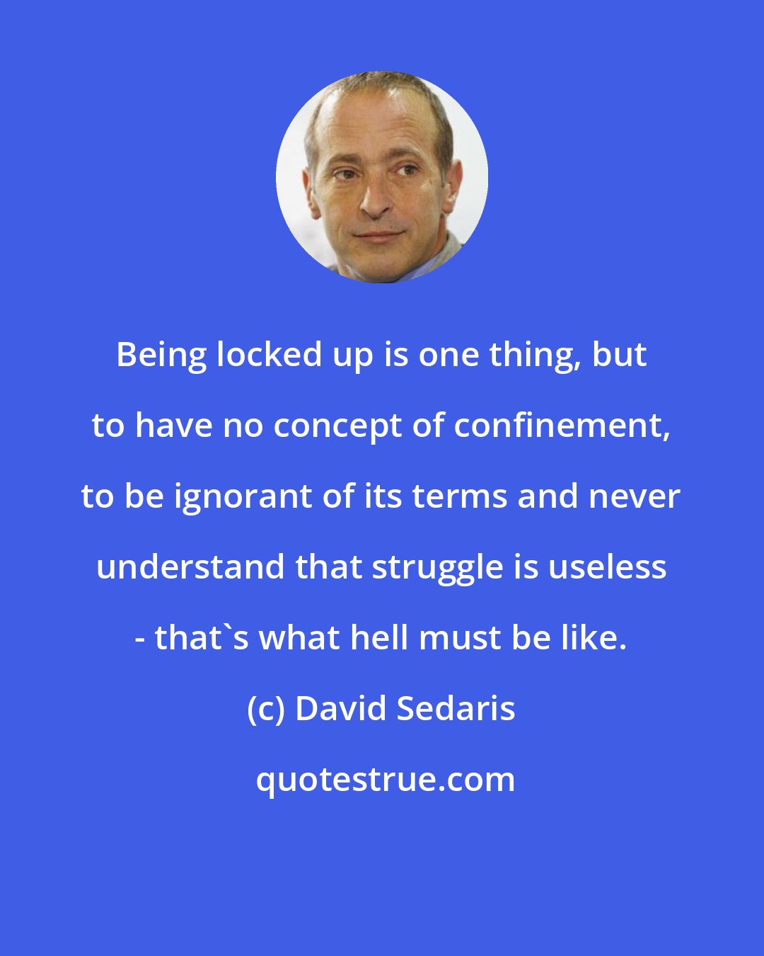 David Sedaris: Being locked up is one thing, but to have no concept of confinement, to be ignorant of its terms and never understand that struggle is useless - that's what hell must be like.