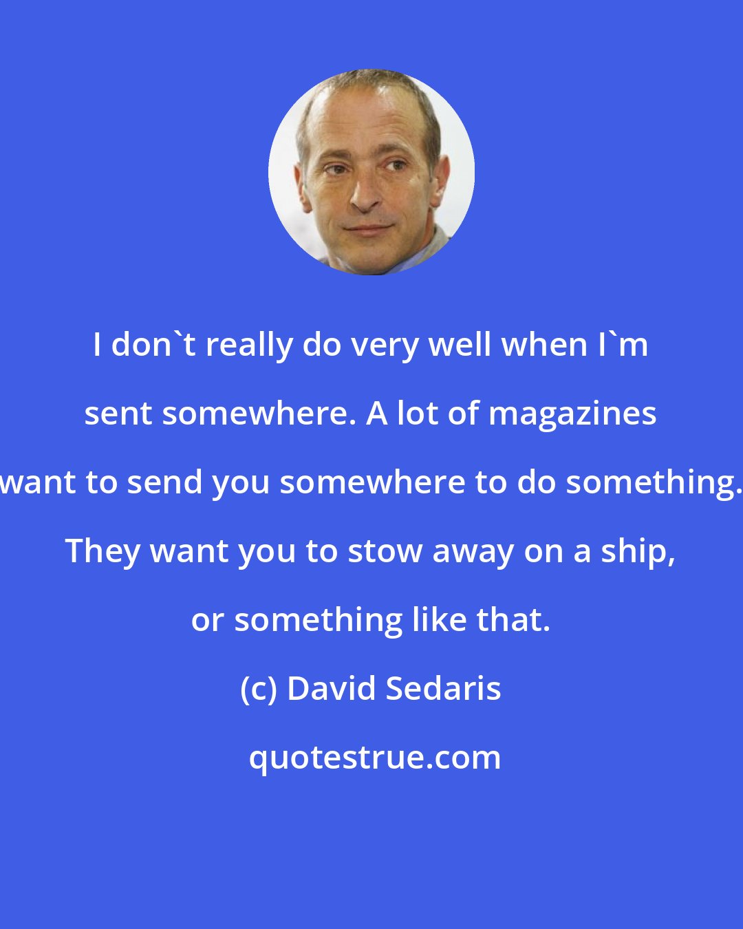 David Sedaris: I don't really do very well when I'm sent somewhere. A lot of magazines want to send you somewhere to do something. They want you to stow away on a ship, or something like that.