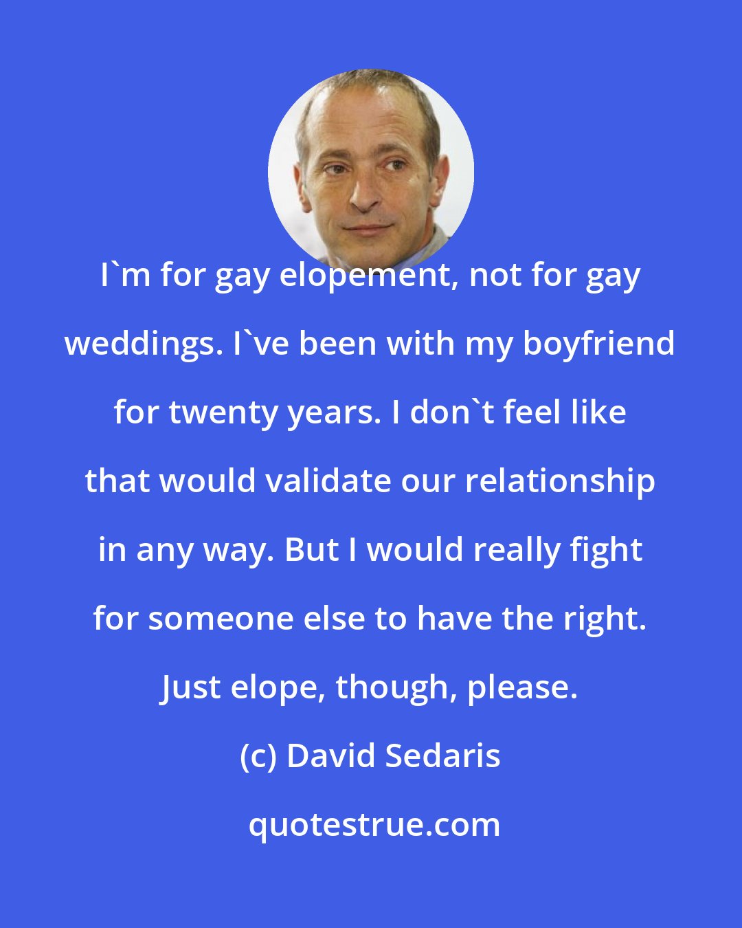 David Sedaris: I'm for gay elopement, not for gay weddings. I've been with my boyfriend for twenty years. I don't feel like that would validate our relationship in any way. But I would really fight for someone else to have the right. Just elope, though, please.