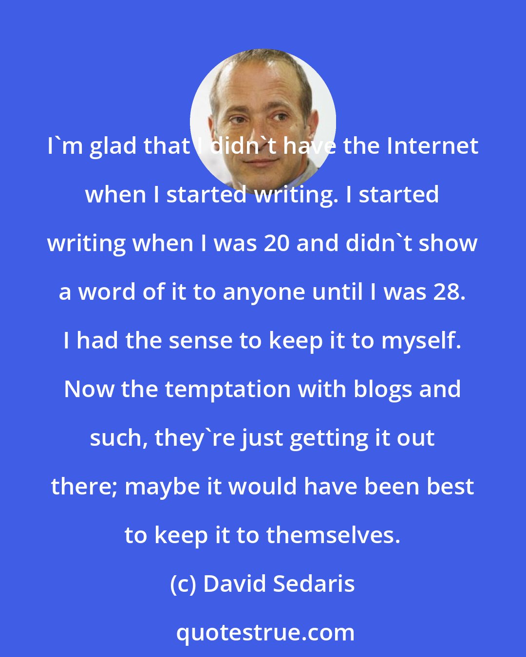 David Sedaris: I'm glad that I didn't have the Internet when I started writing. I started writing when I was 20 and didn't show a word of it to anyone until I was 28. I had the sense to keep it to myself. Now the temptation with blogs and such, they're just getting it out there; maybe it would have been best to keep it to themselves.