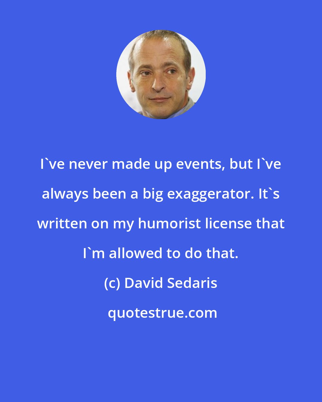 David Sedaris: I've never made up events, but I've always been a big exaggerator. It's written on my humorist license that I'm allowed to do that.