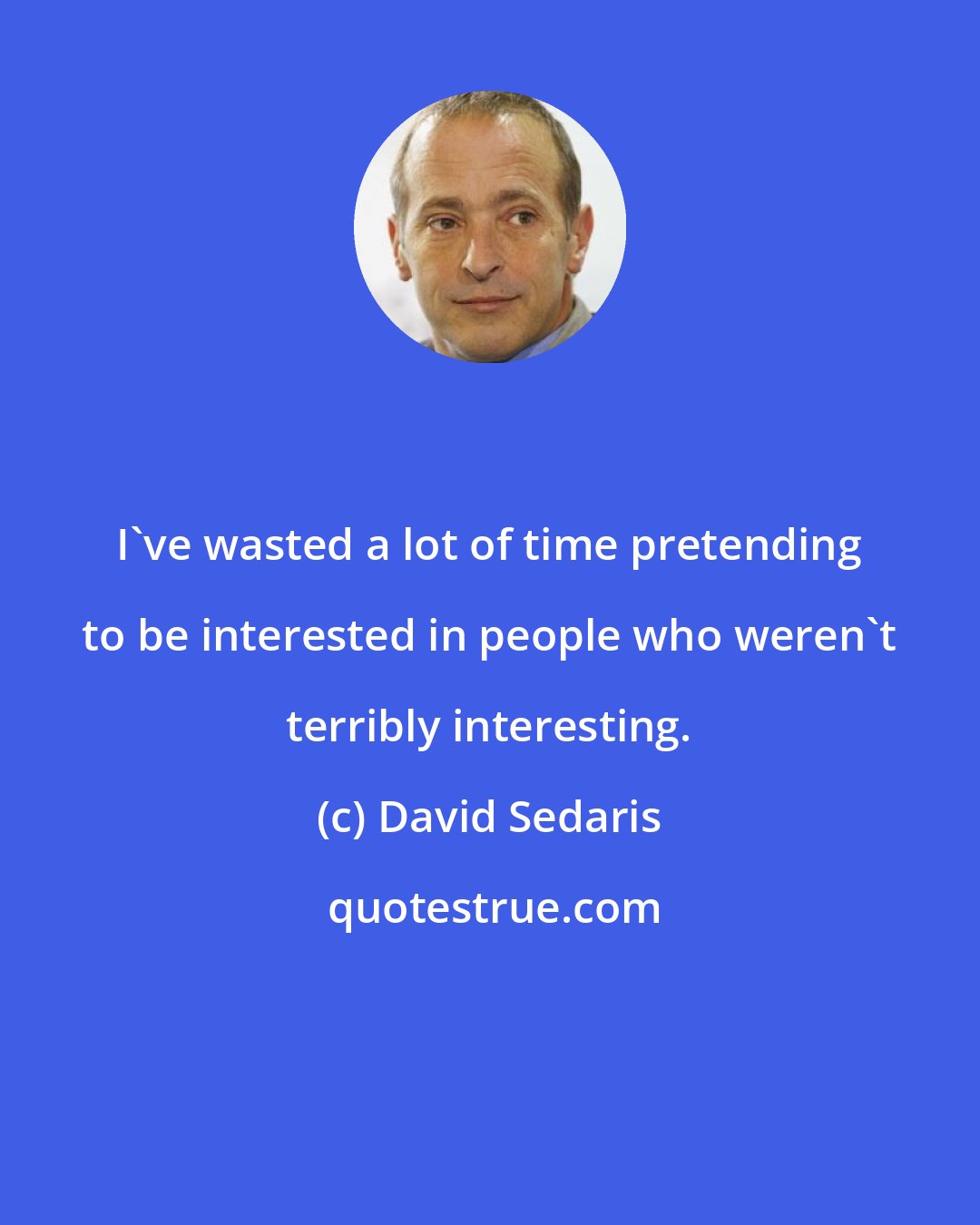 David Sedaris: I've wasted a lot of time pretending to be interested in people who weren't terribly interesting.