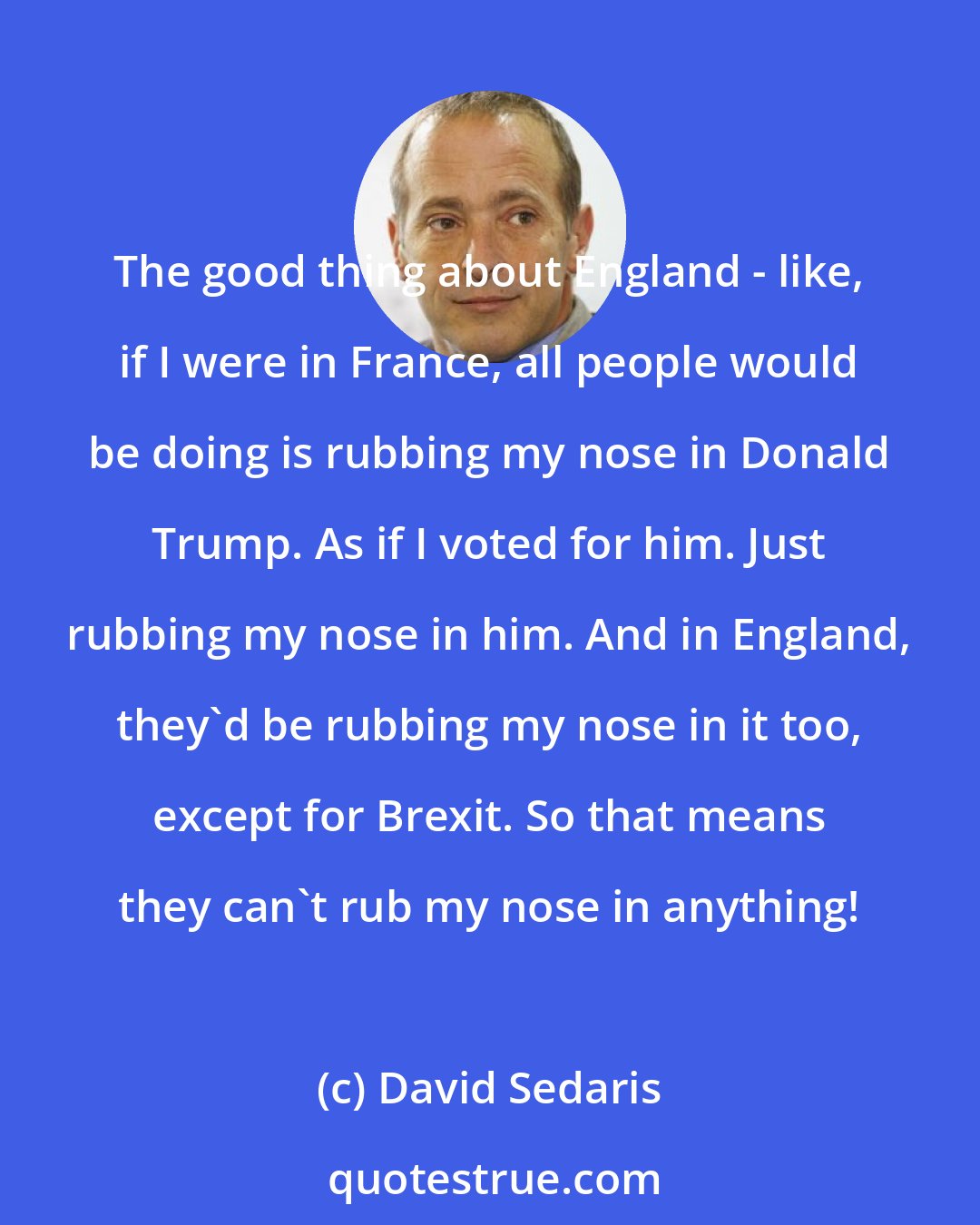 David Sedaris: The good thing about England - like, if I were in France, all people would be doing is rubbing my nose in Donald Trump. As if I voted for him. Just rubbing my nose in him. And in England, they'd be rubbing my nose in it too, except for Brexit. So that means they can't rub my nose in anything!