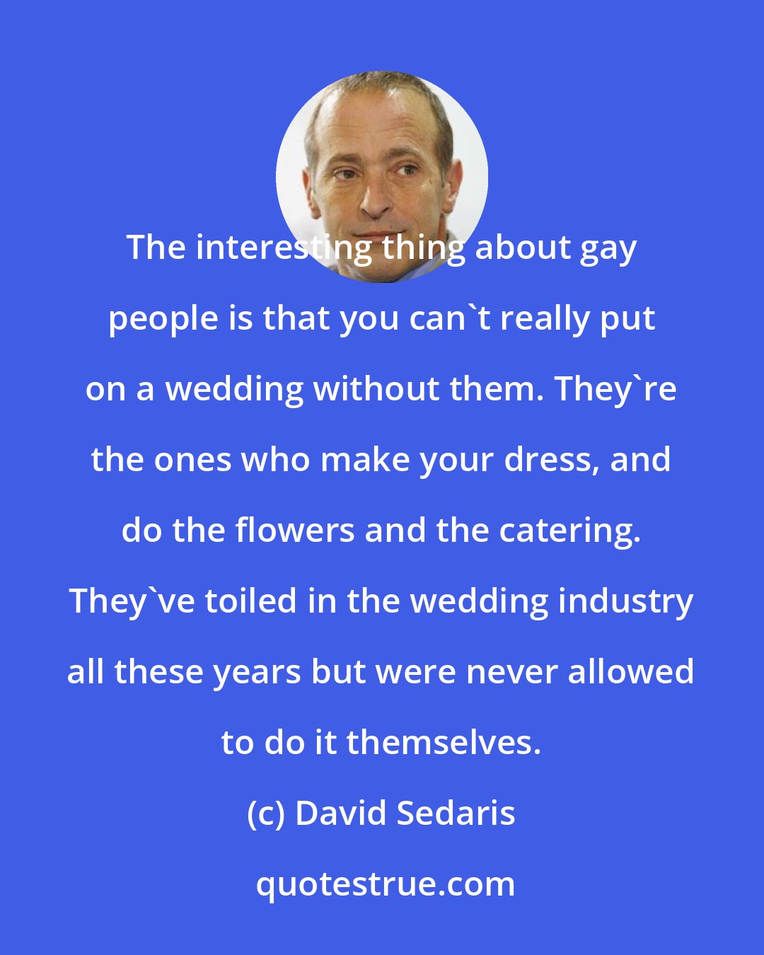 David Sedaris: The interesting thing about gay people is that you can't really put on a wedding without them. They're the ones who make your dress, and do the flowers and the catering. They've toiled in the wedding industry all these years but were never allowed to do it themselves.