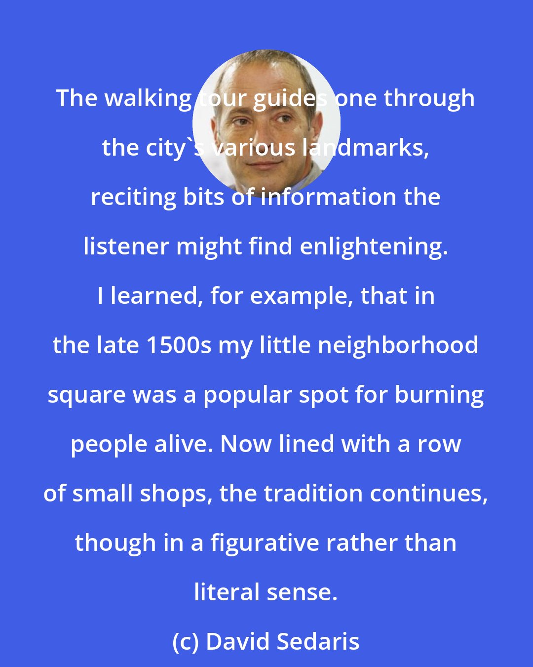 David Sedaris: The walking tour guides one through the city's various landmarks, reciting bits of information the listener might find enlightening. I learned, for example, that in the late 1500s my little neighborhood square was a popular spot for burning people alive. Now lined with a row of small shops, the tradition continues, though in a figurative rather than literal sense.