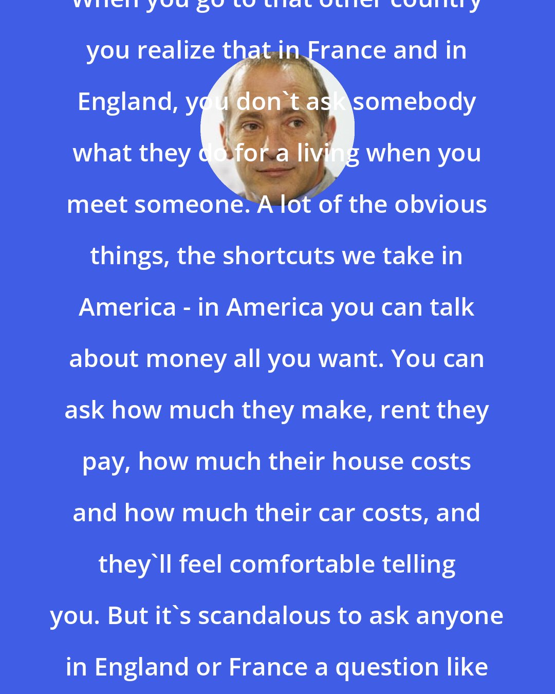 David Sedaris: When you go to that other country you realize that in France and in England, you don't ask somebody what they do for a living when you meet someone. A lot of the obvious things, the shortcuts we take in America - in America you can talk about money all you want. You can ask how much they make, rent they pay, how much their house costs and how much their car costs, and they'll feel comfortable telling you. But it's scandalous to ask anyone in England or France a question like that.