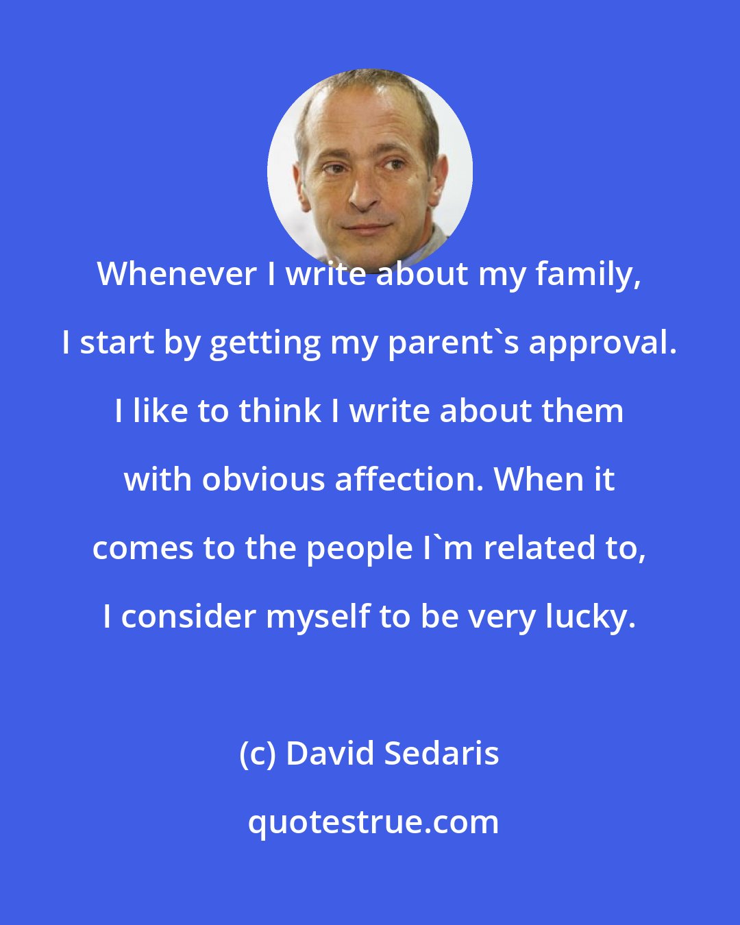 David Sedaris: Whenever I write about my family, I start by getting my parent`s approval. I like to think I write about them with obvious affection. When it comes to the people I'm related to, I consider myself to be very lucky.