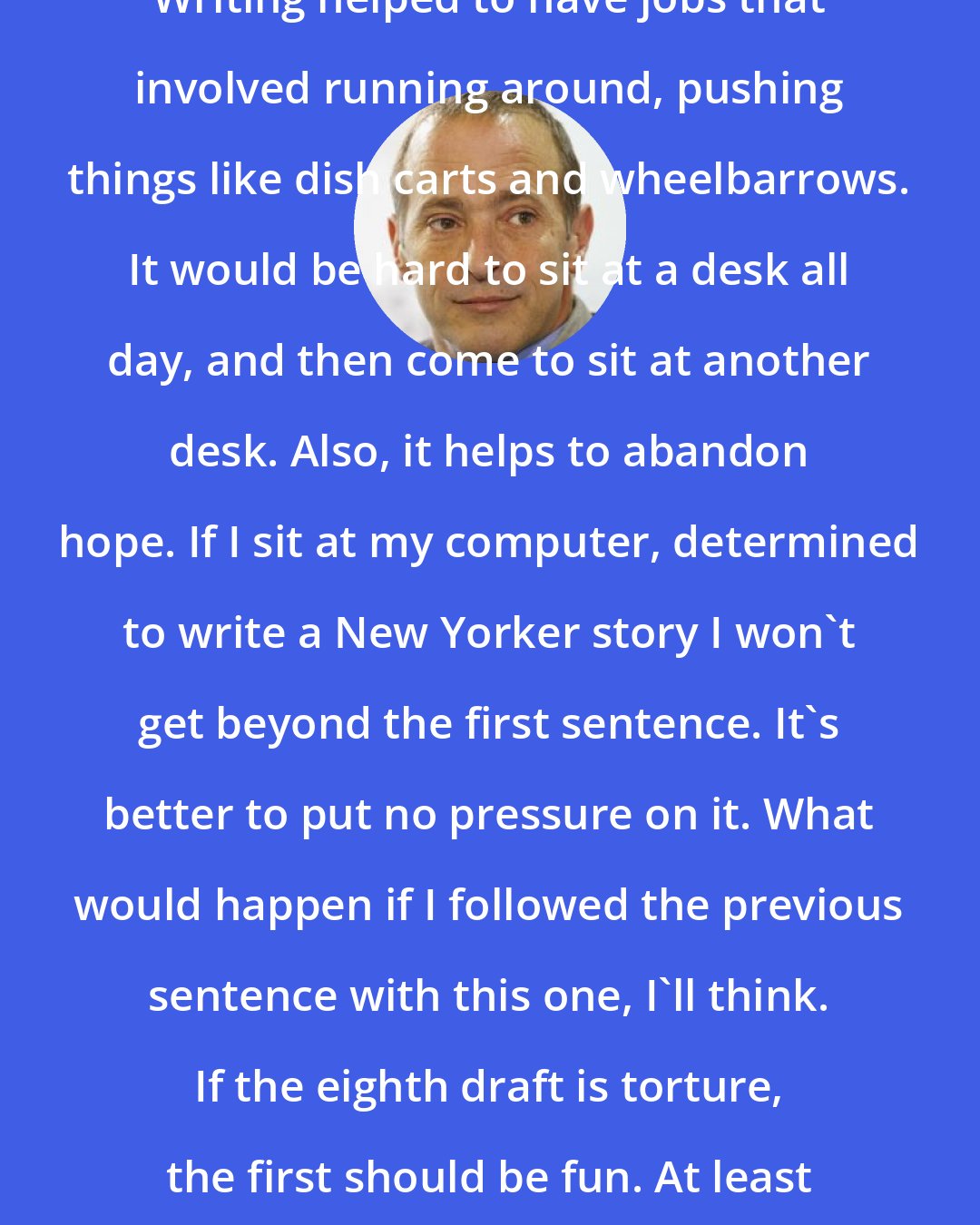 David Sedaris: Writing helped to have jobs that involved running around, pushing things like dish carts and wheelbarrows. It would be hard to sit at a desk all day, and then come to sit at another desk. Also, it helps to abandon hope. If I sit at my computer, determined to write a New Yorker story I won't get beyond the first sentence. It's better to put no pressure on it. What would happen if I followed the previous sentence with this one, I'll think. If the eighth draft is torture, the first should be fun. At least if you're writing humor.